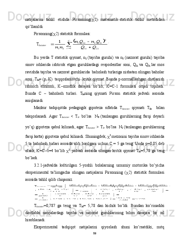 natijala r ini   tahlil   etishda   Pirsonning(  2 )   matematik-statistik   tahlil   metodidan
qo’llanildi.
Pirsonning(  2) statistik formulasi:  
              		
	
		
C
i	i	i	
i	i	кузатув	Q	Q	
Q	n	Q	n	
n	n	
T	
1	2	1	
2	1	2	2	1	
2	1
1 . 
Bu   yerda   T   statistik   qiymat,   n
1   (tajriba   guruhi)   va   n
2   (nazorat   guruhi)   tajriba
sinov   ishlarida   ishtirok   etgan   guruhlardagi   respodentlar   soni,   Q
1i   va   Q
2i   lar   mos
ravishda tajriba va nazorat guruhlarida  baholash turlariga nisbatan olingan baholar
soni. T
kr = (p, K)  taqqoslanuvchi  kritik qiymat. Bunda p-normallashgan chetlanish
ishonch   ehtimoli,   K – ozodlik   darajasi   bo’lib,   K=C-1   formulasi   orqali   topiladi.
Bunda   C   –   baholash   turlari .   T
kr ning   qiymati   Pirson   statistik   jadvali   asosida
aniqlanadi. 
Mazkur   tadqiqotda   pedagogik   gipoteza   sifatida   T
kuzatuv   qiymati   T
kr     bilan
takqoslanadi.   Agar   T
kuzatuv   <   T
kr
  bo’lsa     N
0   (tanlangan   guruhlarning   farqi   deyarli
yo’q) gipoteza qabul kilinadi, agar   T
kuzatuv   > T
kr
  bo’lsa   N
1   (tanlangan guruhlarning
farqi katta) gipoteza qabul kilinadi. Shuningdek,   2 
mezonini tajriba sinov ishlarida
5 ta baholash turlari asosida olib borilgani uchun C =  5   ga teng. Unda p=0,05 deb
olsak,   K=C–1=4   bo’lib    2    
jadvali   asosida   olingan   kritik  qiymat   T
kr =5,78  ga   teng
bo’ladi.
3.2.1-jadvalda   keltirilgan   5-yoshli   bolalarning   umumiy   motorika   bo’yicha
eksperimental   ta’limgacha   olingan   natijalarni   Pirsonning   (  2)   statistik   formulasi
asosida tahlil qilib chiqamiz.
T
kuzatuv =0, 787   ga   teng   va   T
kr =   5,78   dan   kichik   bo’ldi.   Bundan   ko’rinadiki
dastlabki   natijalardagi   tajriba   va   nazorat   guruhlarining   bilim   darajasi   bir   xil
hisoblanadi. 
Eksperimental   tadqiqot   natijalarini   qiyoslash   shuni   ko’rsatdiki,   nutq
86T
kuzatuv 