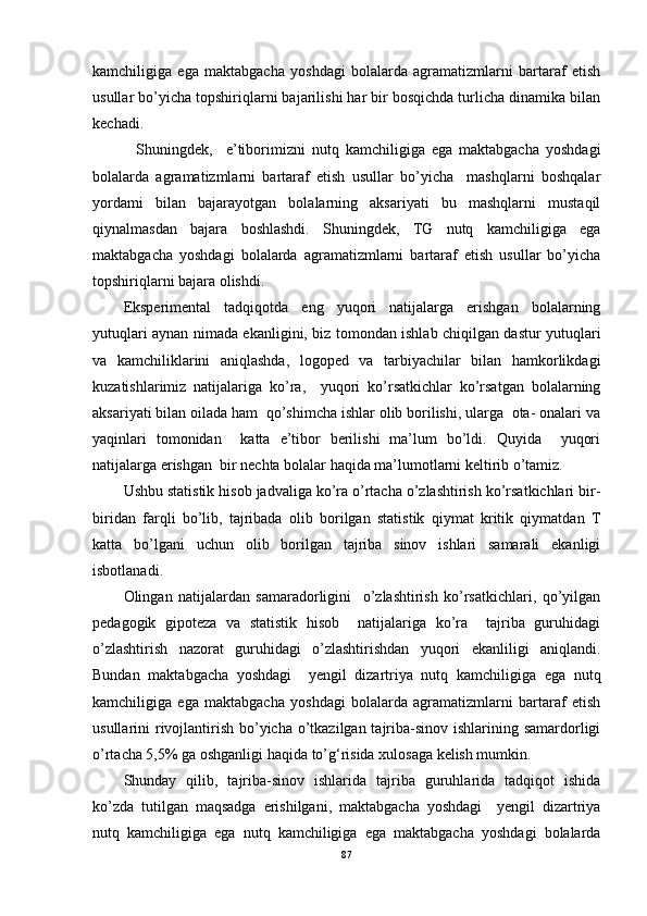kamchiligiga   ega   maktabgacha   yoshdagi   bolalarda   agramatizmlarni   bartaraf   etish
usullar bo’yicha topshiriqlarni bajarilishi har bir bosqichda turlicha dinamika bilan
kechadi.
    Shuningdek,     e’tiborimizni   nutq   kamchiligiga   ega   maktabgacha   yoshdagi
bolalarda   agramatizmlarni   bartaraf   etish   usullar   bo’yicha     mashqlarni   boshqalar
yordami   bilan   bajarayotgan   bolalarning   aksariyati   bu   mashqlarni   mustaqil
qiynalmasdan   bajara   boshlashdi.   Shuningdek,   TG   nutq   kamchiligiga   ega
maktabgacha   yoshdagi   bolalarda   agramatizmlarni   bartaraf   etish   usullar   bo’yicha
topshiriqlarni bajara olishdi.
Eksperimental   tadqiqotda   eng   yuqori   natijalarga   erishgan   bolalarning
yutuqlari aynan nimada ekanligini, biz tomondan ishlab chiqilgan dastur yutuqlari
va   kamchiliklarini   aniqlashda,   logoped   va   tarbiyachilar   bilan   hamkorlikdagi
kuzatishlarimiz   natijalariga   ko’ra,     yuqori   ko’rsatkichlar   ko’rsatgan   bolalarning
aksariyati bilan oilada ham  qo’shimcha ishlar olib borilishi, ularga  ota- onalari va
yaqinlari   tomonidan     katta   e’tibor   berilishi   ma’lum   bo’ldi.   Quyida     yuqori
natijalarga erishgan  bir nechta bolalar haqida ma’lumotlarni keltirib o’tamiz.
Ushbu statistik hisob jadvaliga ko’ra o’rtacha o’zlashtirish ko’rsatkichlari bir-
biridan   farqli   bo’lib,   tajribada   olib   borilgan   statistik   qiymat   kritik   qiymatdan   T
katta   bo’lgani   uchun   olib   borilgan   tajriba   sinov   ishlari   samarali   ekanligi
isbotlanadi. 
Olingan   natijalardan   samaradorligini     o’zlashtirish   ko’rsatkichlari,   qo’yilgan
pedagogik   gipoteza   va   statistik   hisob     natijalariga   ko’ra     tajriba   guruhidagi
o’zlashtirish   nazorat   guruhidagi   o’zlashtirishdan   yuqori   ekanliligi   aniqlandi.
Bundan   maktabgacha   yoshdagi     yengil   dizartriya   nutq   kamchiligiga   ega   nutq
kamchiligiga   ega   maktabgacha   yoshdagi   bolalarda   agramatizmlarni   bartaraf   etish
usullarini rivojlantirish bo’yicha o’tkazilgan tajriba-sinov ishlarining samardorligi
o’rtacha 5,5% ga oshganligi haqida to’g‘risida xulosaga kelish mumkin.
Shunday   qilib,   tajriba-sinov   ishlarida   tajriba   guruhlarida   tadqiqot   ishida
ko’zda   tutilgan   maqsadga   erishilgani,   maktabgacha   yoshdagi     yengil   dizartriya
nutq   kamchiligiga   ega   nutq   kamchiligiga   ega   maktabgacha   yoshdagi   bolalarda
87 