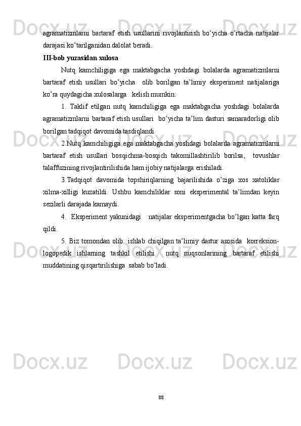 agramatizmlarni   bartaraf   etish   usullarini   rivojlantirish   bo’yicha   o’rtacha   natijalar
darajasi ko’tarilganidan dalolat beradi. 
III-bob yuzasidan xulosa
Nutq   kamchiligiga   ega   maktabgacha   yoshdagi   bolalarda   agramatizmlarni
bartaraf   etish   usullari   bo’yicha     olib   borilgan   ta’limiy   eksperiment   natijalariga
ko’ra quydagicha xulosalarga   kelish mumkin:
1.   Taklif   etilgan   nutq   kamchiligiga   ega   maktabgacha   yoshdagi   bolalarda
agramatizmlarni   bartaraf  etish  usullari    bo’yicha  ta’lim   dasturi  samaradorligi   olib
borilgan tadqiqot davomida tasdiqlandi. 
2.Nutq   kamchiligiga   ega   maktabgacha   yoshdagi   bolalarda   agramatizmlarni
bartaraf   etish   usullari   bosqichma-bosqich   takomillashtirilib   borilsa,     tovushlar
talaffuzining rivojlantirilishida ham ijobiy natijalarga erishiladi. 
3.Tadqiqot   davomida   topshiriqlarning   bajarilishida   o’ziga   xos   xatoliklar
xilma-xilligi   kuzatildi.   Ushbu   kamchiliklar   soni   eksperimental   ta’limdan   keyin
sezilarli darajada kamaydi. 
4.   Eksperiment  yakunidagi      natijalar  eksperimentgacha bo’lgan katta farq
qildi. 
5. Biz tomondan olib   ishlab  chiqilgan ta’limiy dastur  asosida    korreksion-
logopedik   ishlarning   tashkil   etilishi     nutq   nuqsonlarining   bartaraf   etilishi
muddatining qisqartirilishiga  sabab bo’ladi. 
88 