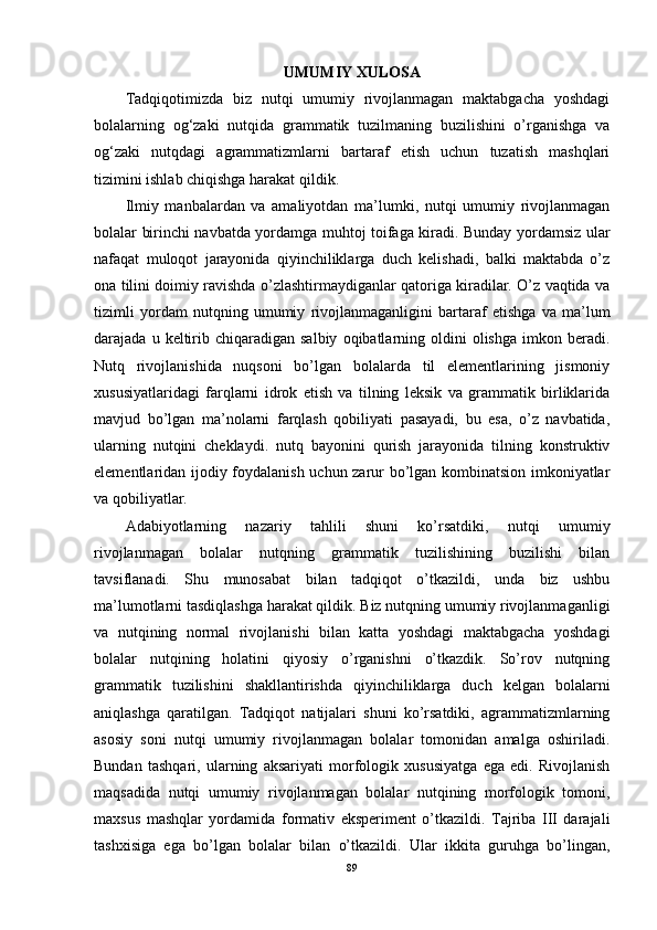 UMUMIY XULOSA
Tadqiqotimizda   biz   nutqi   umumiy   rivojlanmagan   maktabgacha   yoshdagi
bolalarning   og‘zaki   nutqida   grammatik   tuzilmaning   buzilishini   o’rganishga   va
og‘zaki   nutqdagi   agrammatizmlarni   bartaraf   etish   uchun   tuzatish   mashqlari
tizimini ishlab chiqishga harakat qildik.
Ilmiy   manbalardan   va   amaliyotdan   ma’lumki,   nutqi   umumiy   rivojlanmagan
bolalar birinchi navbatda yordamga muhtoj toifaga kiradi. Bunday yordamsiz ular
nafaqat   muloqot   jarayonida   qiyinchiliklarga   duch   kelishadi,   balki   maktabda   o’z
ona tilini doimiy ravishda o’zlashtirmaydiganlar qatoriga kiradilar. O’z vaqtida va
tizimli   yordam   nutqning   umumiy   rivojlanmaganligini   bartaraf   etishga   va   ma’lum
darajada  u  keltirib  chiqaradigan  salbiy   oqibatlarning  oldini  olishga   imkon  beradi.
Nutq   rivojlanishida   nuqsoni   bo’lgan   bolalarda   til   elementlarining   jismoniy
xususiyatlaridagi   farqlarni   idrok   etish   va   tilning   leksik   va   grammatik   birliklarida
mavjud   bo’lgan   ma’nolarni   farqlash   qobiliyati   pasayadi,   bu   esa,   o’z   navbatida,
ularning   nutqini   cheklaydi.   nutq   bayonini   qurish   jarayonida   tilning   konstruktiv
elementlaridan ijodiy foydalanish uchun zarur bo’lgan kombinatsion imkoniyatlar
va qobiliyatlar.
Adabiyotlarning   nazariy   tahlili   shuni   ko’rsatdiki,   nutqi   umumiy
rivojlanmagan   bolalar   nutqning   grammatik   tuzilishining   buzilishi   bilan
tavsiflanadi.   Shu   munosabat   bilan   tadqiqot   o’tkazildi,   unda   biz   ushbu
ma’lumotlarni tasdiqlashga harakat qildik. Biz nutqning umumiy rivojlanmaganligi
va   nutqining   normal   rivojlanishi   bilan   katta   yoshdagi   maktabgacha   yoshdagi
bolalar   nutqining   holatini   qiyosiy   o’rganishni   o’tkazdik.   So’rov   nutqning
grammatik   tuzilishini   shakllantirishda   qiyinchiliklarga   duch   kelgan   bolalarni
aniqlashga   qaratilgan.   Tadqiqot   natijalari   shuni   ko’rsatdiki,   agrammatizmlarning
asosiy   soni   nutqi   umumiy   rivojlanmagan   bolalar   tomonidan   amalga   oshiriladi.
Bundan   tashqari,   ularning   aksariyati   morfologik   xususiyatga   ega   edi.   Rivojlanish
maqsadida   nutqi   umumiy   rivojlanmagan   bolalar   nutqining   morfologik   tomoni,
maxsus   mashqlar   yordamida   formativ   eksperiment   o’tkazildi.   Tajriba   III   darajali
tashxisiga   ega   bo’lgan   bolalar   bilan   o’tkazildi.   Ular   ikkita   guruhga   bo’lingan,
89 