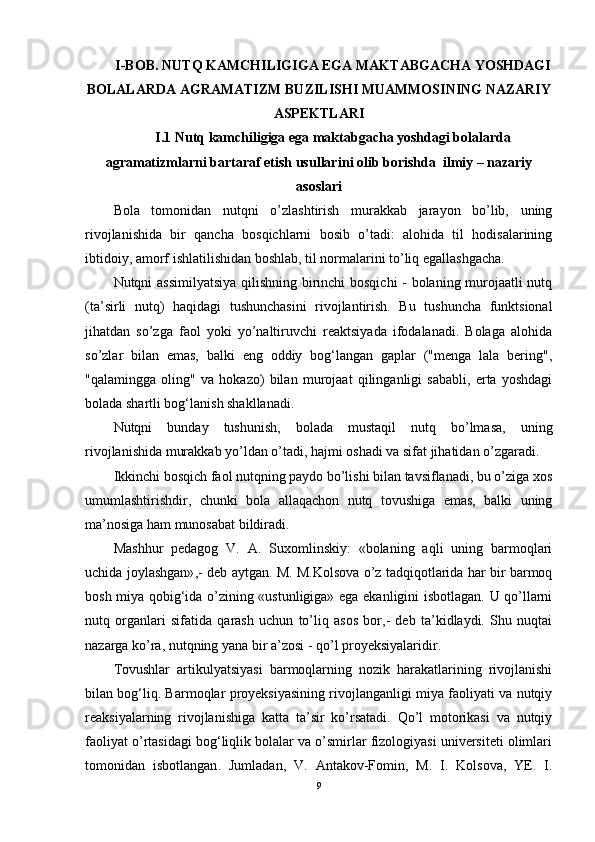 I-BOB.  NUTQ KAMCHILIGIGA EGA MAKTABGACHA YOSHDAGI
BOLALARDA AGRAMATIZM   BUZILISHI MUAMMOSINING NAZARIY
ASPEKTLARI
I.1  Nutq kamchiligiga ega maktabgacha yoshdagi bolalarda
agramatizmlarni bartaraf etish usullari ni olib borishda  ilmiy – nazariy
asoslari
Bola   tomonidan   nutqni   o’zlashtirish   murakkab   jarayon   bo’lib,   uning
rivojlanishida   bir   qancha   bosqichlarni   bosib   o’tadi:   alohida   til   hodisalarining
ibtidoiy, amorf ishlatilishidan boshlab, til normalarini to’liq egallashgacha.
Nutqni assimilyatsiya  qilishning birinchi bosqichi - bolaning murojaatli nutq
(ta’sirli   nutq)   haqidagi   tushunchasini   rivojlantirish.   Bu   tushuncha   funktsional
jihatdan   so’zga   faol   yoki   yo’naltiruvchi   reaktsiyada   ifodalanadi.   Bolaga   alohida
so’zlar   bilan   emas,   balki   eng   oddiy   bog‘langan   gaplar   ("menga   lala   bering",
"qalamingga   oling"   va   hokazo)   bilan   murojaat   qilinganligi   sababli,   erta   yoshdagi
bolada shartli bog‘lanish shakllanadi. 
Nutqni   bunday   tushunish,   bolada   mustaqil   nutq   bo’lmasa,   uning
rivojlanishida murakkab yo’ldan o’tadi, hajmi oshadi va sifat jihatidan o’zgaradi.
Ikkinchi bosqich faol nutqning paydo bo’lishi bilan tavsiflanadi, bu o’ziga xos
umumlashtirishdir,   chunki   bola   allaqachon   nutq   tovushiga   emas,   balki   uning
ma’nosiga ham munosabat bildiradi.
Mashhur   pedagog   V.   A.   Suxomlinskiy:   «bolaning   aqli   uning   barmoqlari
uchida joylashgan» , - deb   aytgan. M. M.Kolsova o’z tadqiqotlarida har bir barmoq
bosh miya qobig‘ida o’zining «ustunligiga» ega ekanligini isbotlagan. U qo’llarni
nutq   organlari   sifatida   qarash   uchun   to’liq   asos   bor,-   deb   ta’kidlaydi.   Shu   nuqtai
nazarga ko’ra, nutqning yana bir a’zosi - qo’l proyeksiyalaridir.  
Tovushlar   artikulyatsiyasi   barmoqlarning   nozik   harakatlarining   rivojlanishi
bilan bog‘liq. Barmoqlar proyeksiyasining rivojlanganligi miya faoliyati va nutqiy
reaksiyalarning   rivojlanishiga   katta   ta’sir   ko’rsatadi.   Qo’l   motorikasi   va   nutqiy
faoliyat o’rtasidagi bog‘liqlik bolalar va o’smirlar fizologiyasi universiteti olimlari
tomonidan   isbotlangan .   Jumladan,   V.   Antakov-Fomin,   M.   I.   Kolsova,   YE.   I.
9 