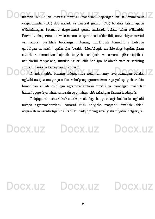 ulardan   biri   bilan   maxsus   tuzatish   mashqlari   bajarilgan   va   u   keyinchalik
eksperimental   (EG)   deb   ataladi   va   nazorat   guruhi   (CG)   bolalari   bilan   tajriba
o’tkazilmagan.   Formativ   eksperiment   guruh   sinflarida   bolalar   bilan   o’tkazildi.
Formativ eksperiment oxirida nazorat eksperimenti o’tkazildi, unda eksperimental
va   nazorat   guruhlari   bolalariga   nutqning   morfologik   tomonining   holatiga
qaratilgan   notanish   topshiriqlar   berildi.   Morfologik   xarakterdagi   topshiriqlarni
sub’ektlar   tomonidan   bajarish   bo’yicha   aniqlash   va   nazorat   qilish   tajribasi
natijalarini   taqqoslash,   tuzatish   ishlari   olib   borilgan   bolalarda   xatolar   sonining
sezilarli darajada kamayganini ko’rsatdi.
Shunday   qilib,   bizning   tadqiqotimiz   nutqi   umumiy   rivojlanmagan   bolalar
og‘zaki nutqida me’yorga nisbatan ko’proq agrammatizmlarga yo’l qo’yishi va biz
tomonidan   ishlab   chiqilgan   agrammatizmlarni   tuzatishga   qaratilgan   mashqlar
tizimi logopediya ishini samaraliroq qilishiga olib keladigan farazni tasdiqladi.
Tadqiqotimiz   shuni   ko’rsatdiki,   maktabgacha   yoshdagi   bolalarda   og‘zaki
nutqda   agrammatizmlarni   bartaraf   etish   bo’yicha   maqsadli   tuzatish   ishlari
o’rganish samaradorligini oshiradi. Bu tadqiqotning amaliy ahamiyatini belgilaydi.
90 