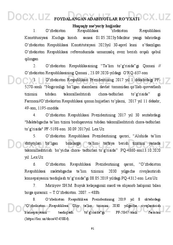 FOYDALANGAN ADABIYOTLAR RO’YXATI
Huquqiy me’yoriy hujjatlar 
1. O‘zbekiston   Respublikasi   ‘zbekiston   Respublikasi
Konstitusiyasi   .Kuchga   kirish     sanasi   01.05.2023y.Mazkur   yangi   tahrirdagi
O‘zbekiston   Respublikasi   Konstitutsiyasi   2023yil   30-aprel   kuni     o’tkazilgan
O‘zbekiston   Respublikasi   referendumida   umumxalq   ovoz   berish   orqali   qabul
qilingan
2. O’zbekiston   Respublikasining   “Ta’lim   to’g‘risida”gi   Qonuni   //
O’zbekiston Respublikasining Qonuni , 23.09.2020-yildagi  O’RQ-637-son
3. O’zbekiston   Respublikasi   Prezidentining   2017   yil   1   dekabrdagi   PF-
5270-sonli   “ Nogironligi   bo’lgan   shaxslarni   davlat   tomonidan   qo’llab-quvvatlash
tizimini   tubdan   takomillashtirish   chora-tadbirlari   to’g‘risida”   gi
Farmoni//O’zbekiston Respublikasi   qonun   hujjatlari to’plami,  2017 yil 11 dekabr,
49-son, 1195-modda.
4. O’zbekiston   Respublikasi   Prezidentining   2017   yil   30   sentabrdagi
"Maktabgacha ta’lim tizimi boshqaruvini tubdan takomillashtirish chora-tadbirlari
to’g‘risida" PF-5198-son. 30.09.2017yil. Lex.Uz
5. O’zbekiston   Respublikasi   Prezidentining   qarori,   “Alohida   ta’lim
ehtiyojlari   bo’lgan     bolalarga     ta’lim-   tarbiya   berish   tizimini   yanada
takomillashtirish     bo’yicha  chora-   tadbirlari   to’g‘risida”     PQ-4860-son13.10.2020
yil .Lex.Uz
6. O’zbekiston   Respublikasi   Prezidentining   qarori,   “O’zbekiston
Respublikasi   maktabgacha   ta’lim   tizimini   2030   yilgacha   rivojlantirish
konsepsiyasini tasdiqlash to’g‘risida”gi 08.05.2019 yildagi PQ-4312-son .Lex.Uz
7. Mirziyov SH.M. Buyuk kelajagimiz mard va olijanob halqimiz bilan
birga quramiz. – T:O’zbekiston. 2007. – 488b. 
8. O‘zbekiston   Respublikasi   Prezidentining   2019   yil   8   oktabrdagi
“O‘zbekiston   Respublikasi   Oliy   ta’lim   tizimini   2030   yilgacha   rivojlantirish
konsepsiyasini   tasdiqlash   to‘g‘risida”gi   PF-5847-sonli   farmoni
(https://lex.uz/docs/4545884).
91 