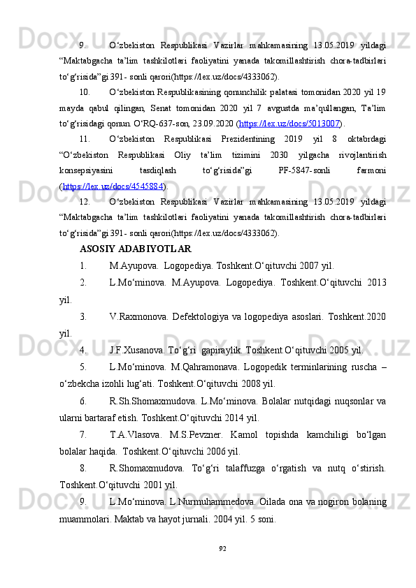 9. O‘zbekiston   Respublikasi   Vazirlar   mahkamasining   13.05.2019   yildagi
“Maktabgacha   ta’lim   tashkilotlari   faoliyatini   yanada   takomillashtirish   chora-tadbirlari
to‘g‘risida”gi 391- sonli qarori(https://lex.uz/docs/4333062).
10. O‘zbekiston  Respublikasining  qonunchilik  palatasi tomonidan  2020 yil  19
mayda   qabul   qilingan,   Senat   tomonidan   2020   yil   7   avgustda   ma’qullangan,   Ta’lim
to‘g‘risidagi qonun. O‘RQ-637-son, 23.09.2020 ( https://lex.uz/docs/5013007 ).
11. O‘zbekiston   Respublikasi   Prezidentining   2019   yil   8   oktabrdagi
“O‘zbekiston   Respublikasi   Oliy   ta’lim   tizimini   2030   yilgacha   rivojlantirish
konsepsiyasini   tasdiqlash   to‘g‘risida”gi   PF-5847-sonli   farmoni
( https://lex.uz/docs/4545884 ).
12. O‘zbekiston   Respublikasi   Vazirlar   mahkamasining   13.05.2019   yildagi
“Maktabgacha   ta’lim   tashkilotlari   faoliyatini   yanada   takomillashtirish   chora-tadbirlari
to‘g‘risida”gi 391- sonli qarori(https://lex.uz/docs/4333062).
ASOSIY  ADABIYOTLAR
1. M.Ayupova.  Logopediya. Toshkent.O‘qituvchi 2007 yil.
2. L.Mo‘minova.   M.Ayupova.   Logopediya.   Toshkent.O‘qituvchi   2013
yil.
3. V.Raxmonova.   Defektologiya   va   logopediya   asoslari.   Toshkent.2020
yil.
4. J.F.Xusanova. To‘g‘ri  gapiraylik. Toshkent.O‘qituvchi 2005 yil.
5. L.Mo‘minova.   M.Qahramonava.   Logopedik   terminlarining   ruscha   –
o‘zbekcha izohli lug‘ati. Toshkent.O‘qituvchi 2008 yil.
6. R.Sh.Shomaxmudova.   L.Mo‘minova.   Bolalar   nutqidagi   nuqsonlar   va
ularni bartaraf etish. Toshkent.O‘qituvchi 2014 yil.
7. T.A.Vlasova.   M.S.Pevzner.   Kamol   topishda   kamchiligi   bo‘lgan
bolalar haqida.  Toshkent.O‘qituvchi 2006 yil.
8. R.Shomaxmudova.   To‘g‘ri   talaffuzga   o‘rgatish   va   nutq   o‘stirish.
Toshkent.O‘qituvchi 2001 yil.  
9. L.Mo‘minova. L.Nurmuhammedova. Oilada ona va nogiron bolaning
muammolari. Maktab va hayot jurnali. 2004 yil. 5 soni.
92 