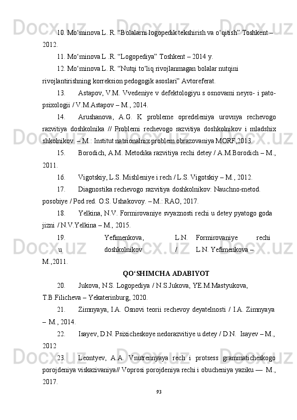 10. Mo‘minova L. R. “Bolalarni logopedik tekshirish va o‘qitish” Toshkent – 
201 2.
11. Mo‘minova  L .R.  “Logopediya” Toshkent –  201 4 y.
12. Mo‘minova L. R. “Nutqi to‘liq rivojlanmagan bolalar nutqini 
rivojlantirishning korreksion pedogogik asoslari” Avtoreferat.
13. Astapov,   V.M.   Vvedeniye   v   defektologiyu   s   osnovami   neyro-   i   pato-
psixologii   / V.M.Astapov   –   M.,   2014.
14. Arushanova,   A.G.   K   probleme   opredeleniya   urovnya   rechevogo
razvitiya   doshkolnika   //   Problemi   rechevogo   razvitiya   doshkolnikov   i   mladshix
shkolnikov. – M.: Institut natsionalnix problem obrazovaniya MORF,2013.
15. Borodich,   A.M.   Metodika   razvitiya   rechi   detey /   A.M.Borodich   –   M.,
2011.
16. Vigotskiy,   L.S.   Mishleniye   i   rech   / L.S.   Vigotskiy –   M.,   2012.
17. Diagnostika   rechevogo   razvitiya   doshkolnikov:   Nauchno-metod.  
posobiye   /   Pod   red.   O.S.   Ushakovoy.   – M.: RAO,   201 7.
18. Yelkina,   N.V.   Formirovaniye   svyaznosti   rechi   u   detey   pyatogo   goda  
jizni   /   N.V.Yelkina   – M.,   2015.
19. Yefimenkova, L.N. Formirovaniye rechi
u doshkolnikov / L.N.   Yefimenkova   –  
M.,2011.
QO‘SHIMCHA ADABIYOT
20. Jukova ,   N . S .   Logopediya   /   N . S . Jukova ,   YE . M . Mastyukova ,  
T . B . Filicheva   –   Yekaterinburg ,   2020.
21. Zimnyaya,   I.A.   Osnovi   teorii   rechevoy   deyatelnosti   /   I.A.   Zimnyaya
–   M.,   2014.
22. Isayev,   D.N.   Psixicheskoye   nedorazvitiye   u   detey   /   D.N.   Isayev   –   M.,
2012
23. Leontyev,   A.A.   Vnutrennyaya   rech   i   protsess   grammaticheskogo
porojdeniya   viskazivaniya//   Voprosi   porojdeniya   rechi   i   obucheniya   yaziku   —   M.,
2017.
93 