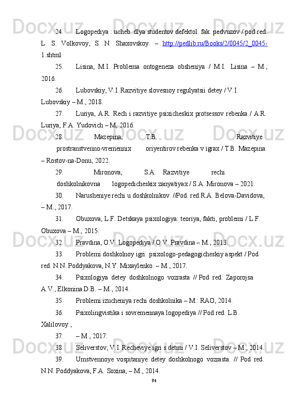 24. Logopediya : ucheb. dlya studentov defektol. fak. pedvuzov / pod red.
L.   S.   Volkovoy,   S.   N.   Shaxovskoy.   –   http://pedlib.ru/Books/2/0045/2_0045-
1.shtml
25. Lisina,   M.I.   Problema   ontogeneza   obsheniya   /   M.I.   Lisina   –   M.,
2016.
26. Lubovskiy,   V.I.   Razvitiye   slovesnoy regulyatsii detey   /   V.I.  
Lubovskiy   –   M.,   2018.
27. Luriya,   A.R.   Rech   i   razvitiye   psixicheskix   protsessov   rebenka   /   A.R.
Luriya,   F.A.   Yudovich – M,   2016.
28. Mazepina, T.B. Razvitiye
prostranstvenno-vremennix oriyentirov   rebenka   v   igrax   /   T.B.   Mazepina  
– Rostov-na-Donu,   2022.
29. Mironova, S.A. Razvitiye rechi
doshkolnikov na logopedicheskix   zanyatiyax / S.A.   Mironova   – 2021.
30. Narusheniye   rechi   u   doshkolnikov.   //Pod. red.R.A.   Belova-Davidova, 
–   M.,   2017.
31. Obuxova,   L.F.   Detskaya   psixologiya:   teoriya,   fakti,   problemi   /   L.F.  
Obuxova   – M.,   2015.
32. Pravdina,   O.V.   Logopediya /   O.V.   Pravdina   –   M.,   2013.
33. Problemi   doshkolnoy   igri:   psixologo-pedagogicheskiy   aspekt   /   Pod  
red.   N.N..Poddyakova,   N.Y.   Mixaylenko.   – M.,   201 7.
34. Psixologiya   detey   doshkolnogo   vozrasta   //   Pod   red.   Zaporojsa  
A.V.,   Elkonina   D.B.   – M.,   2014.
35. Problemi   izucheniya   rechi   doshkolnika   –   M.:   RAO,   2014.
36. Psixolingvistika   i   sovremennaya   logopediya   //   Pod   red.   L.B.  
Xalilovoy.,
37. –   M.,  201 7.
38. Seliverstov,   V.I.   Recheviye   igri   s   detmi   /   V.I.   Seliverstov   –   M.,   2014.
39. Umstvennoye   vospitaniye   detey   doshkolnogo   vozrasta.   //   Pod   red.  
N.N.   Poddyakova,   F.A.   Soxina,   –   M.,   2014.
94 