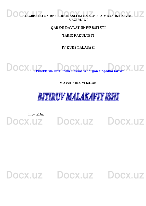 O‘ZBEKISTON RESPUBLIKASI OLIY VA O‘RTA MAXSUS TA’LIM
VAZIRLIGI
QARSHI DAVLAT UNIVERSITETI
TARIX FAKULTETI
IV-KURS TALABASI
“О‘zbeklarda musulmonchilikkacha bо‘lgan e’tiqodlar tarixi”
MAVZUSIDA YOZGAN
Ilmiy rahbar: