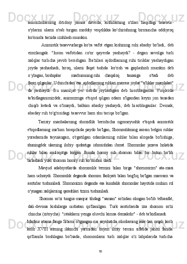 animizmlarning   ibtidoiy   jamoa   davrida ,   kishilaming   o ' zlari   haqidagi   tasawur -
o ' ylarini   ularni   o ' rab   turgan   moddiy   voqelikka   ko ' chirishning   birmuncha   oddiyroq
ko ' rinishi   tarzida   izohlash   mumkin .
Animistik   tasavvurlarga   ko ' ra   vafot   etgan   kishining   ruhi   abadiy   bo ' ladi ,.  deb
ezozlangak .   " Inson   vafotidan   co ' nr   qayerda   yashaydi ?   -   degan   savolga   turli
xalqlar   turlicha   javob   berishgan .   Ba ' zilari   ajdodlaming   ruhi   tiriklar   yashaydigan
joyda   yashashadi ,   biroq ,   ularni   faqat   tushda .   ko ' rish   va   gaplashish   mumkin   deb
o ` ylagan ,  boshqalar marhumning ruhi chaqaloq tanasiga o ' tadi   deb
faraz   qilganlar .  Uchinchidan   esa ,  ajdodlaming   ruhlari   maxsus   joylar  " o ' liklar   mamlakat "
da   yashaydi .   Bu   mamljat   yer   ostida   joylashgan   deb   hisoblaganlar   Yuqorida
ta ' kidlaganimizdek ,   animnzmga   e ' tiqod   qilgan   odam   o ' lgandan   keyin   jon   tanadan
chiqib   ketadi   va   o ' lmaydi ,   balkim   abadiy   yashaydi ,   deb   hisoblaganlar .   Demak ,
abaday   ruh   to ' g ' risidagi   tasavvur   ham   shu   tariqa   bo ' lgan .
Tarixiy   manbalarning   shoxidlik   berishicha   ngomoyushk   e ' tiqodi   animistik
e ' tiqodlarning   ma ' lum   bosqichida   paydo   bo ' lgan ,  Shomonlikning   asosin   belgisi   ruhlar
yoradamida   tayuiangan ,   o ' rgatilgan   odamlarning   ruhlar   bilan   aloqada   bo ' lishiga ,
shuningdek   ularning   ilohiy   qudratiga   ishonishdan   iborat .   Shomonlar   jazava   holatida
ruhlar   bilan   muloqotga   kirgan .   Bunda   homiy   ruh   shomon   bilan   bir   butun   bo ' lib
birlashadi   yoki   shomon   homiy   ruh   ko ' rinshni   oladi .
Mavjud   adabiyotlarda   shomonlik   termini   bilan   birga   " shornonizm "   ata - masi
ham   uchraydi .  Shomonlik   deganda   shomon   faoliyati   bilan   bog ' liq   bo ' lgan   marosim   va
asotirlar   tushuniladi .  Shomonizm   deganda   esa   kundalik   shomonlar   hayotida   muhim   rol
o ' ynagan   xalqlarning   qarashlari   tizimi   tushuniladi .
Shomon   so ' zi   tungus - manjur   tilidagi  " saman "  so ' zidan   olingan   bo ' lib   telbasifat ,
dali - devona   kishilarga   nisbatan   qo ' llanilgan .   Turk   asotirlarida   zsa   shomon   so ' zi
chincha   ( xitoycha ): " istaklarni   yenga   oluvchi   kimsa   demakdir " -  deb   ta ' kidlanadi .
Mazkur   atama   fanga   Sibirni   o ' rgangan   rus   sayohatchi   olimlarning   asar - lari   orqali   kirib
kelib   Х VIII   asrning   ikkinchi   yarmidan   buyon   ilmiy   termin   sifatida   jahon   fanida
qo ' llanila   boshlagan   bo ' lsada ,   shomonlarni   turli   xalqlar   o ' z   lahjalarida   turlicha
10