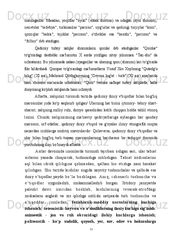 nomlaganlar .   Masalan ,   yoqutlar   " oyun " ( erkak   shomon )   va   udagan   ( ayol   shomon ),
nenetslar  " tadebya ",  turkmanlar  " parxon ",  uyg ' urlar   va   qadimgi   turjiylar  " kom ",
qozoqlar   " baksi ",   tojiklar   " parixon ",   o ' zbeklar   esa   " baxshi ",   " parixon "   va
" folbin "  deb   atashgan .
Qadimiy   turkiy   xalqlar   shomonlami   qomlar   deb   atashganlar .   " Qomlar "
to ' g ' risidagi   dastlabki   ma ' lumotni   X   asrda   yozllgan   xitoy   yilnomasi   " Tan - shu "   da
uchratamiz .  Bu   yilnomada   xakas  ( xyagas ) lar   va   ularning   qom  ( shomon )  lari   to ' g ' risida
fikr   bildirshadi .  Qompar   to ' g ' risndagi   ma ' lumotlarni   Yusuf   Xos   Xojibning   " Qutadg ' u
bilig " ( XI   asr ),   Mahmud   Qoshg ' ariyning   " Devoni   lug ' at   -   turk " ( XI   asr )   asarlarida
ham   shomon   ma ' nosida   uchratamiz .   " Qom "   termini   nafaqat   turkiy   xalqlarda ,   balki
dunyoning   ko ' plab   xalqlarida   ham   uchraydi .
Albatta, xalqimiz turmush  tarzida qadimiy diniy e'tiqodlar  bilan bog'liq
marosimlar   juda  ko'p saqlanib  qolgan/   Ularning har  birini  ijtimoiy-   tabiiy shart-
sharoit, xalqning milliy ruhi, dimyo qarashidan kelib chiqqan holda tahlil etmoq
lozim.   Chunki   xalqimizning   ma ' naviy   qadriyatlariga   aylangan   har   qanday
marosim ,   urf - odatlar ,   qadimiy   diniy   e ' tiqod   va   g ' oyalar   ilmiy   etnografik   nuqtai
nazardan   izohlarga   muhtoj   mavzulardir .   Qolaversa ,   qadimiy   diniy   e ' tiqodlar   va
ular   bilan   bog ' liq   turli - tuman   marosimlarning   barchasini   bir   tadqiqot   doirasida
yoritishning   iloji   bo ' lmaydi   albatta .
Asrlar   davomida   insonlarda   turmush   tajribasi   oshgan   sari,   ular   tabiat
sirlarini   yanada   chuqurrok,   tushunishga   intilishgan.   T a b i a t   x o d i s a l a r i n i
a q l   b i l a n   i d r o k   q i l i b g i n a   q o l m a s d a n ,   q a l b a n   h i s   e t i s h g a   x a m   h a r a k a t
q i l i s h g a n .   S h u   t a r z d a   k i s h i l a r   ongida   xayotiy   tushunchalar   va   qalbida   esa
diniy   e’tiqodlar   paydo   b о ‘ l a   b o s h l a g a n .   A n i q ,   i s h o n a r l i   t u s h u n c h a   v a
e ’ t i q o d l a r   uygunlashib,   mukammallashib   borgan.   Ibtidoiy   jamiyatda
paleolit   d a v r i   o x i r i d a n   b o s h l a b ,   k i s h i l a r n i n g   t e v a r a k - a t r o f d a g i
xodisalarni   anglash   va   xis   qilishga   intilishi   natijasida   turli   t u s h u n c h a   v a
e ’ t i q o d d a r ,   j u m l a d a n ,   f e t i s h i s t i k - m o d d i y   n a r s a l a r n i n g   k u c h i g a
i s h o n i s h ;   t o t e m i s t i k - h a y v o n   v a   о‘simliklarning iloxiy kuchiga sig‘inish:
animestik   -   jon   va   ruh   o b r a z i d a g i   i l o h i y   k u c h l a r g a   i s h o n i s h ;
p o l i t e n s t i k   -   k о ‘ p   xudolik,   quyosh,   yer,   suv,   odov   va   hokazolarga
11