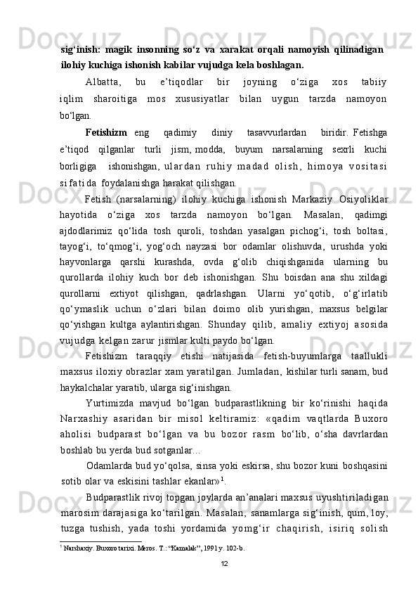 sig‘inish:   magik   insonning   sо‘z   va   xarakat   orqali   namoyish   qilinadigan
ilohiy  kuchiga ishonish kabilar vujudga kela boshlagan.
Al ba t t a,   bu   e’ t i qo dl a r   b i r   j oy ni ng   о‘ z i g a   x os   t ab i i y
i q l i m   s h a r o i t i g a   m o s   x u s u s i y a t l a r   b i l a n   u y g u n   t ar z d a   n a m o y o n
bо‘lgan.
Fetishizm eng         qadimiy         diniy         tasavvurlardan         biridir.   Fetishga
e’tiqod     qilganlar     turli      jism,   modda,     buyum     narsalarning     sexrli     kuchi
borligiga       ishonishgan,   u l a r d a n   r u h i y   m a d a d   o l i s h ,   h i m o y a   v o s i t a s i
s i f a t i d a   foydalanishga harakat qilishgan.
Fetish   (narsalarning)   ilohiy   kuchiga   ishonish   Markaziy   Osi yol i kl ar
hayot i da   о‘ zi ga   xos   t ar zda   nam oyon   bо‘ l gan.   Masal an,   qadimgi
ajdodlarimiz   qо‘lida   tosh   quroli,   toshdan   yasalgan   pichog‘i,   tosh   boltasi,
tayog‘i,   tо‘qmog‘i,   yog‘och   nayzasi   bor   odamlar   olishuvda,   urushda   yoki
hayvonlarga   qarshi   kurashda,   ovda   g‘olib   chiqishganida   ularning   bu
qurollarda   ilohiy   kuch   bor   deb   ishonishgan.   Shu   boisdan   ana   shu   xildagi
qurollarni   extiyot   qilishgan,   qadrlashgan.   Ul ar ni   yо‘ qot i b,   о‘ g‘ i rl at i b
qо‘ ym asl i k   uchun   о‘ zl ar i   bi l an   doi m o   olib   yurishgan,   maxsus   belgilar
qо‘yishgan   kultga   aylantirishgan.   S h u n d a y   q i l i b ,   a m a l i y   e x t i y o j   a s o s i d a
v u j u d g a   k e l g a n   z a r u r   jismlar kulti paydo bо‘lgan.
Fetishizm   taraqqiy   etishi   natijasida   fetish-buyumlarga   t a a l l u k l i
m a x s u s   i l o x i y   o br a z l a r   x a m   y a r a t i l g a n .   J u m l a d a n ,   kishilar turli sanam, bud
haykalchalar yaratib, ularga sig‘inishgan.
Yurtimizda   mavjud   bо‘lgan   budparastlikning   bir   kо‘rinishi   h a q i d a
N a r x a s h i y   a s a r i d a n   b i r   m i s o l   k e l t i r a m i z :   « q a d i m   v a q t l a r d a   B u x o r o
a h o l i s i   b u d p a r a s t   b о ‘ l g a n   v a   b u   b o z o r   r a s m   bо‘lib,   о‘sha   davrlardan
boshlab bu yerda bud sotganlar...
Odamlarda bud yо‘qolsa, sinsa yoki eskirsa, shu bozor kuni   boshqasini
sotib olar va eskisini tashlar ekanlar» 1
.
Budparastlik rivoj topgan joylarda an’analari maxsus   u y u s h t i r i l a d i g a n
m ar o s i m   d a r a j a s i g a   k о ‘ t a r i l g a n .   M a s a l a n ,   sanaml ar ga   si g‘ inish,   qum,   l oy,
tuzga   tushish,   yada   t oshi   yor dami da   y o m g ‘ i r   c h a q i r i s h ,   i s i r i q   s o l i s h
1
  Narshaxiy. Buxoro tarixi. Meros. T.: “Kamalak”, 1991 y. 102-b.
12