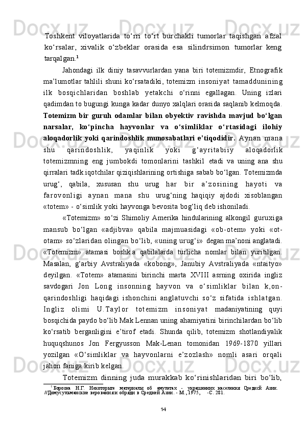 Toshkent   viloyatlarida   tо‘rri   tо‘rt   burchakli   tumorlar   taqishgan  	afzal	
kо‘rsalar,   xivalik   о‘zbeklar   orasida   esa   silindrsimon  	tumorlar   keng	
tarqalgan.	1Jahondagi   ilk   diniy   tasavvurlardan   yana   biri   totemizmdir,   Etnografik
ma’lumotlar   tahlili   shuni   kо‘rsatadiki,   totemizm   i n s o n i y a t   t a m a d d u n i n i n g
i l k   b o s q i c h l a r i d a n   b o s h l a b   y e t a k c h i   о‘rinni   egallagan.   Uning   izlari
qadimdan to bugungi kunga kadar  dunyo xalqlari orasida saqlanib kelmoqda.
Totemizm   bir   guruh   odamlar   bilan   obyektiv   ravishda   mavjud   bо‘lgan
narsalar,   k о ‘ p i n c h a   h a y v o n l a r   v a   о ‘ s i m l i k l a r   о ‘ r t a s i d a g i   i l o h i y
aloqadorlik   yoki   qarindoshlik   munosabatlari   e’tiqodidir.   A y n a n   m a n a
s h u   q a r i n d o s h l i k ,   y a q i n l i k   y o k i   g ‘ a y r i t a b i i y   a l o q a d o r l i k
t o t e m i z m n i n g   e n g   j u m b o k d i   t o m o n l a r i n i   t a s h k i l   etadi   va   uning   ana   shu
qirralari tadk.iqotchilar qiziqishlarining  ortishiga  sabab  bо‘lgan. Totemizmda
urug‘,   qabila,   xususan   shu   urug   h a r   b i r   a ’ z o s i n i n g   h a y o t i   v a
f a r o v o n l i g i   a y n a n   m a n a   s h u   urug‘ning   haqiqiy   ajdodi   xisoblangan
«totem» - о‘simlik yoki  hayvonga bevosita bog‘liq deb ishoniladi.
«Totemizm»   sо‘zi   Shimoliy   Amerika   hindularining   alkongil   g u r u x i g a
m a n s u b   b о ‘ l g a n   « a d j i b v a »   q a b i l a   m a j m u a s i d a g i   « o b - o t e m »   y o k i   « o t -
o t a m »   s о ‘ z l a r i d a n   o l i n g a n   b о‘ l i b ,   « u n i n g   u r u g‘ i »   degan ma’noni anglatadi.
«Totemizm»   atamasi   boshk.a   qabilalarda   turlicha   nomlar   bilan   yuritilgan.
Masalan,   g‘arbiy   Avstraliyada   «kobong»,   Janubiy   Avstraliyada   «ntaityo»
deyilgan.   «Totem»   atamasini   birinchi   marta   XVIII   asrning   oxirida   ingliz
savdogari   J o n   L o n g   i n s o n n i n g   h a y v o n   v a   о ‘ s i m l i k l a r   b i l a n   k , o n -
q a r i n d o s h l i g i   h a q i d a g i   i s h o n c h i n i   a n g l a t u v c h i   s о ‘ z   s i f a t i d a   i s h l a t g a n .
I n g l i z   o l i m i   U . T a y l o r   t o t e m i z m   i n s o n i y a t   madaniyatining   quyi
bosqichida paydo bо‘lib Mak Lennan uning  ahamiyatini birinchilardan bо‘lib
kо‘rsatib   berganligini   e’tirof   etadi.   Shunda   qilib,   totemizm   shotlandiyalik
huquqshunos   Jon   Fergyusson   Mak-Lenan   tomonidan   1969-1870   yillari
yozilgan   « О ‘ s i m l i k l a r   v a   h a y v o n l a r n i   e ’ z o z l a s h »   n o m l i   a s a r i   o r q a l i
jahon faniga kirib kelgan.	
Totemizm   dinning   juda   murakkab   kо‘rinishlaridan   biri  	bо‘lib,
1
  Борозна    Н.Г.    Некотор ы ге    материал ы    об    амулетах    -    украш енних    населения   Средисй   Азии.
//Домусульманские верования и обряди в Средней Азии. - М., 1975,     -С. 281.
14