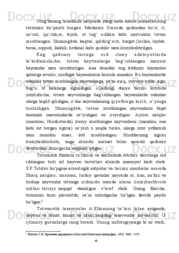Urug‘larning birlashishi natijasida yangi katta kabila-	jamoalarining	
totemlari   kо‘payib   borgan.   Markaziy   Osiyoda  	qadimdan   bо‘ri,   it,	
xо‘roz,   qо‘chk,or,   kiyik,   ot   tog‘   echkisi   kabi  	xayvonlar   totem	
xisoblangan.   Shuningdek,   kaptar,   qaldirg‘och,  	burgut (lochin, laylak,	
turna, oqqush, kaklik, bedana) kabi qushlar 	xam iloxiylashtirilgan.	
E n g   q a d i m i y   t a r i x g a   o i d   i l m i y   a d a b i y o t l a r d a	
t a ’ k i d l a n i s h i c h a,   t ot e m   ha y v on l ar g a   b a g ‘ i s h l an g a n   m ax s u s
bayramlar   xam   uyushtirilgan.   Ana   shunday   eng   kddimiy   bayramlar
qatoriga avvalo, zoofagik bayramlarini kiritish mumkin. Bu bayramlarda
odamlar totem xisoblangan xayvonlarga, ya’ni ayiq,  	yovvoyi echki	, sigir,	
bug‘u,   ot   kabilarga   siginishgan.   «Qadimgi   dunyo  	tarixi»   kitobida	
yozilishicha,   totem   xayvonlarga   bag‘ishlangan  	bayramlarda   odamlar	
ularga taqlid qilishgan, о‘sha xayvonlarning 	q i y o f a s i g a   k i r i b ,   о ‘ y i n g a	
t u s h i s h g a n .   S h u n i n g d e k ,   t o t e m  	xisoblangan   xayvonlarni   faqat	
tantanali   marosimlarda   sо‘yishgan  	va   yeyishgan.   Ayrim   xalqlar	
(masalan,   Hindistonda)   iloxiy  	xisoblangan   xayvonlarni   (masalan,   ona	
kabi   sut   bergan   sigirni)  	sо‘yish   u   yoqda   tursin,   ularga   ozor   yetkazish	
xam   mumkin   emas,   deb  	xisoblashgan.   Hinddarning   sigirni	
iloxiylashtirilishi,   unga  	aloxida   xurmat   bilan   qarashi   qadimiy	
davrlardan xozirgacha 	saqlanib qolgan.	
Totemistik fikrlarni tо‘ldirish va dalillashda ibtidoiy  	davrlarga   oid	
ishlangan   turli   xil   hayvon   tasvirlari   aloxida  	axamiyat   kasb   etadi.	
S.P.Tolstov kо‘pgina arxeologik ashyolar va 	t ari xi y   manbal ar   asosi da	
Sharq   xalql ari,   xususan,   t urkiy  	qavmlar   xayotida   ot,   ilon,   xо‘kiz   va	
boshqa   xayvonlar   totemga  	si s h n i s h i   x am d a   u l a r n i   i l o x i y l as h t i r i s h	
x o l l a r i   t a r i x i y  	xaqiqat       ekanligini       e’tirof       etadi.      Uning      fikricha,	
totemizm  	kjori   paleolitda,   ya’ni   milodgacha   bо‘lgan   davrda   paydo	
bо‘lgan.	1	
T o t e m i s t i k   t a s a v v u r l a r   A .E l k i n n i ng   t a ’ b i r i   bi l a n  	aytganda,	
xayvon   va   tabiat,   koinot   va   olam   xaqidagi   tasavvurlar  	m e v a si d i r .   U	
i j t i m o i y   g u ru x l ar g a   ra n g   be r a di .   Un i ng  	mifologiyasiga  ta’sir  etadi,1
  Толстов С.П. Проблема дородового об!цество//Советская этпография. -1931. №34 - С.92 .
16