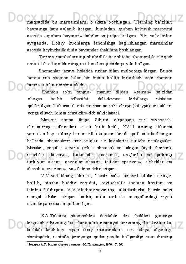 maqsadida   bu   marosimlarni   о‘tkaza   boshlagan.  	Ularning   ba’zilari	
bayramga   ham   aylanib   ketgan.   Jumladan,  	qurbon   keltirish   marosimi	
asosida   «qurbon   bayrami»   kabilar  	vu ju dg a   ke lg an .   Bi r   s о ‘z   bi l an	
ayt g an da,   i l ohi y   ku chl a rga  	ishonishga   bag‘ishlangan   marosimlar	
asosida keyinchalik diniy 	bayramlar shakllana boshlangan.	
Tarixiy   manbalarning   shohidlik   berishicha   shomonlik  	e’tiqodi	
animistik e’tiqoddarning ma’lum bosqichida paydo 	bо‘lgan.	
Shomonlar   jazava   holatida   ruxlar   bilan   muloqotga   kirgan.   Bunda	
homiy   ruh   shomon   bilan   bir   butun   bо‘lib   birlashadi   yoki   shomon
homiy ruh kо‘rinishini oladi.	
Shomon     sо‘zi     tungus-       manjur     tilidan       «saman»     sо‘zidan	
olingan         bо‘lib         telbasifat,         dali-devona         kishilarga         nisbatanqо‘llanilgan.  Turk  asotirlarida  esa  shomon  sо‘zi  chinga (xitoyga):   «istaklarni
yenga oluvchi kimsa demakdir»-deb ta’kidlanadi.
M a z k u r   a t a m a   f a n g a   S i b i r n i   о ‘ r g a n g a n   r u s   s a y o x a t c h i
olimlarining   tadkiqotlari   orqali   kirib   kelib,   XVIII   asrning   i kki nchi
yarm i dan   buyon   il m i y   t er m i n   si f at i da   j axon   f ani da   qо‘llanila   boshlangan
bо‘lsada,   shomonlarni   turli   xalqlar   о‘z   laxjalarida   turlicha   nomlaganlar.
Masalan,   yoqutlar   «oyun»   (erkak   shomon)   va   udagan   (ayol   shomon),
nenetslar   «tadebya»,   turkmanlar   « n a r x o n » ,   u y g ‘ u r l a r   v a   q a d i m g i
t u r k i y l a r   « k o n »
,   q o z o q l a r   «bansi»,   tojiklar   «parixon»,   о‘zbeklar   esa
«baxshi», «parixon»,  va «folbin» deb atashgan.
V.V.Bartoldning   fikricha,   baxshi   sо‘zi   sanksrit   tilidan   o l i n g a n
b о ‘ l i b ,   b i n s h u   b u d d i y   z o x i d n i ,   k e y i n c h a l i k   s h o m o n   k o x i n n i   v a
t a b i b n i   b i l d i r g a n .   V . V . V l a d i m i r s o v a n i n g   ta’kidlashicha,   baxshi   sо‘zi
mongol   tilidan   olingan   bо‘lib,   о‘rta   as r l ar da   m on go l l ar d ag i   zi yo l i
od am l a r g a  ni sb at an   qо‘ l l an i l ga n.	
S.A.Tokarev   shomonlikni   dastlabki   din   shakllari   guruxiga	
kirgizadi.	1  Bizningcha,   shomonlik   insoniyat   tarixining   ilk  	davrlaridan	
boshlab   tarak.k,iy   etgan   diniy   marosimlarni   о‘z   ichiga  	olganligi,	
shuningdek,   u   sinfiy   jamiyatga   qadar   paydo   bо‘lganligi   xam   dinning
1
  Токар e в А.С. Ранние формм религии. -М. Политиздат, 1990. -С. 266
18