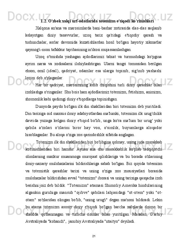 1.2. O'zbek xalqi urf-odatlarida totemizm e'tiqodi ko'rinishlari
Xalqona an'ana va marosimlarda bani-bashar xotirasida elas-elas saqlanib
kelayotgan   diniy   tasavvurlar,   uzoq   tarix   qa'ridagi   e'tiqodiy   qarash   va
tushunchalar,   asrlar   davomida   kuzatishlardan   hosil   bo'lgan   hayotiy   xikmatlar
qaymog'i-nson  tafakkur tajribasining in'ikosi mujassamlashgan.
Uzoq   o'tmishda   yashagan   ajdodlarimiz   tabiat   va   turmushdagi   ko'pgina
ayrim   narsa   va   xodisalarni   ilohiylashtirgan.   Ularni   tangri   tomonidan   berilgan
ehson,   omil   (ideal),   qadriyat,   odamlar   esa   ularga   topinib,   sig'inib   yashashi
lozim deb  o'ylaganlar.
Har   bir   qadriyat,   marosimning   kelib   chiqishini   turli   diniy   qarashlar   bilan
izohlashga o'ringanlar. Shu bois ham ajdodlarimiz totemizm, fetishizm, animizm,
shomonlik kabi qadimgi diniy e'tiqodlarga topinishgan.
Dunyoda paydo bo'lgan ilk din shakllaridan biri totemizm deb yuritiladi.
Din tarixiga oid maxsus ilmiy adabiyotlardan ma'lumki, totemizm ilk urug'chilik
davrida   yuzaga   kelgan   diniy   e'tiqod   bo'lib,   unga   ko'ra   ma'lum   bir   urug'   yoki
qabila   a'zolari   о'zlarini   biror   hay   von,   о'simlik,   buyumlarga   aloqador
hisoblaganlar. Bu aloqa o'ziga xos qarindoshlik sifatida anglagan.
Totemizm ilk din shakllaridan biri bo'libgina qolmay, uning juda murakkab
ko'rinishlaridan   biri   hamdir.   Aynan   ana   shu   murakkablik   ko'plab   tadqiqotchi
olimlarning   mazkur   muammoga   murojaat   qilishlariga   va   bu   borada   o'zlarining
ilmiy-nazariy   mulohazalarini   bildirishlariga   sabab   bo'lgan.   Biz   quyida   totemizm
va   totemistik   qarashlar   tarixi   va   uning   o'ziga   xos   xususiyatlari   borasida
mulohazalar  bildirishdan avval "totemizm" iborasi va uning tarixiga qasqacha izoh
berishni joiz  deb bildik. "Totemizm" atamasi Shimoliy Amerika hindularining
algankin   guruhiga   mansub   "ojibve"   qabilasi   lahjasidagi   "ot-otem"   yoki   "ot-
otam"   so'zlaridan   olingan   bo'lib,   "uning   urug'i"   degan   ma'noni   bildiradi.   Lekin
bu   atama   totemizm   asosiy   diniy   e'tiqodi   bo'lgan   barcha   xalqlarda   doimo   bir
shaklda   qo'llanmagan   va   turlicha   nomlar   bilan   yuritilgan.   Masalan,   G'arbiy
Avstraliyada "kobanch",  janubiy Avstraliyada "ntaityo" deyiladi.
21