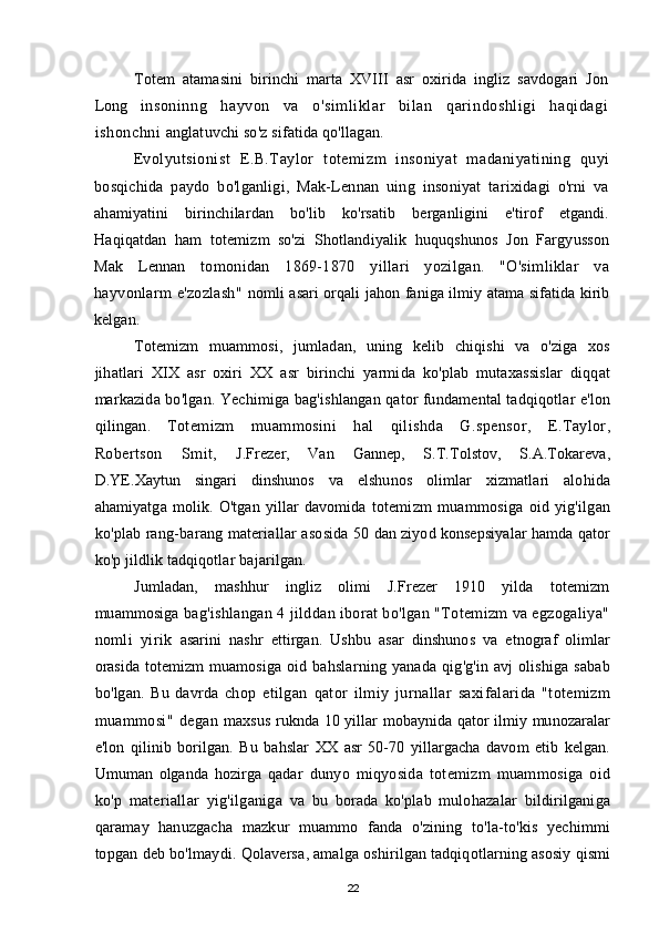 Totem   atamasini   birinchi   marta   XVIII   asr   oxirida   ingliz   savdogari   Jon
Long   insoninng   hayvon   va   o'simliklar   bilan   qarindoshligi   haqidagi
ishonchni  anglatuvchi so'z sifatida qo'llagan.
Evolyutsionist   E.B.Taylor   totemizm   insoniyat   madaniyatining   quyi
bosqichida   paydo   bo'lganligi,   Mak-Lennan   uing   insoniyat   tarixidagi   o'rni   va
ahamiyatini   birinchilardan   bo'lib   ko'rsatib   berganligini   e'tirof   etgandi.
Haqiqatdan   ham   totemizm   so'zi   Shotlandiyalik   huquqshunos   Jon   Fargyusson
Mak   Lennan   tomonidan   1869-1870   yillari   yozilgan.   "O'simliklar   va
hayvonlarm   e'zozlash"   nomli asari orqali jahon faniga ilmiy atama sifatida kirib
kelgan.
Totemizm   muammosi ,   jumladan ,   uning   kelib   chiqishi   va   o ' ziga   xos
jihatlari   XIX   asr   oxiri   XX   asr   birinchi   yarmida   ko ' plab   mutaxassislar   diqqat
markazida   bo ' lgan .  Yechimiga   bag ' ishlangan   qator   fundamental   tadqiqotlar   e ' lon
qilingan .   Totemizm   muammosini   hal   qilishda   G . spensor ,   E . Taylor ,
Robertson   Smit ,   J . Frezer ,   Van   Gannep ,   S . T . Tolstov ,   S . A . Tokareva ,
D . YE . Xaytun   singari   dinshunos   va   elshunos   olimlar   xizmatlari   alohida
ahamiyatga   molik .   O ' tgan   yillar   davomida   totemizm   muammosiga   oid   yig ' ilgan
ko ' plab   rang - barang   materiallar   asosida  50  dan   ziyod   konsepsiyalar   hamda   qator
ko ' p   jildlik   tadqiqotlar   bajarilgan .
Jumladan,   mashhur   ingliz   olimi   J.Frezer   1910   yilda   totemizm
muammosiga  bag'ishlangan 4 jilddan iborat bo'lgan "Totemizm va egzogaliya"
nomli   yirik   asarini   nashr   ettirgan.   Ushbu   asar   dinshunos   va   etnograf   olimlar
orasida   totemizm   muamosiga   oid   bahslarning   yanada   qig ' g ' in   avj   olishiga   sabab
bo ' lgan .   Bu   davrda   chop   etilgan   qator   ilmiy   jurnallar   saxifalarida   " totemizm
muammosi "   degan   maxsus   ruknda   10   yillar   mobaynida   qator   ilmiy   munozaralar
e ' lon   qilinib   borilgan .   Bu   bahslar   XX   asr   50-70   yillargacha   davom   etib   kelgan .
Umuman   olganda   hozirga   qadar   dunyo   miqyosida   totemizm   muammosiga   oid
ko ' p   materiallar   yig ' ilganiga   va   bu   borada   ko ' plab   mulohazalar   bildirilganiga
qaramay   hanuzgacha   mazkur   muammo   fanda   o ' zining   to ' la - to ' kis   yechimmi
topgan   deb   bo ' lmaydi .  Qolaversa ,  amalga   oshirilgan   tadqiqotlarning   asosiy   qismi
22