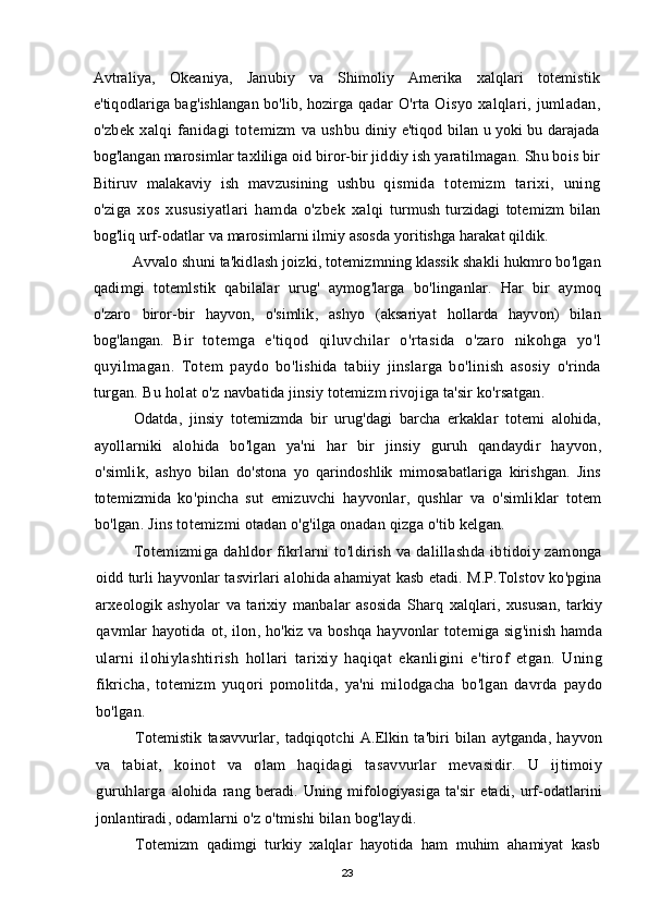 Avtraliya ,   Okeaniya ,   Janubiy   va   Shimoliy   Amerika   xalqlari   totemistik
e ' tiqodlariga   bag ' ishlangan   bo ' lib ,  hozirga   qadar   O ' rta   Oisyo   xalqlari ,   jumladan ,
o ' zbek   xalqi   fanidagi   totemizm   va   ushbu   diniy   e ' tiqod   bilan   u   yoki   bu   darajada
bog ' langan   marosimlar   taxliliga   oid   biror - bir   jiddiy   ish   yaratilmagan .  Shu   bois   bir
Bitiruv   malakaviy   ish   mavzusining   ushbu   qismida   totemizm   tarixi ,   uning
o ' ziga   xos   xususiyatlari   hamda   o ' zbek   xalqi   turmush   turzidagi   totemizm   bilan
bog ' liq   urf - odatlar   va   marosimlarni   ilmiy   asosda   yoritishga   harakat   qildik .
Avvalo   shuni   ta ' kidlash   joizki ,  totemizmning   klassik   shakli   hukmro   bo ' lgan
qadimgi   totemlstik   qabilalar   urug '   aymog ' larga   bo ' linganlar .   Har   bir   aymoq
o ' zaro   biror - bir   hayvon ,   o ' simlik ,   ashyo   ( aksariyat   hollarda   hayvon )   bilan
bog ' langan .   Bir   totemga   e ' tiqod   qiluvchilar   o ' rtasida   o ' zaro   nikohga   yo ' l
quyilmagan .   Totem   paydo   bo ' lishida   tabiiy   jinslarga   bo ' linish   asosiy   o ' rinda
turgan .  Bu   holat   o ' z   navbatida   jinsiy   totemizm   rivojiga   ta ' sir   ko ' rsatgan .
Odatda ,   jinsiy   totemizmda   bir   urug ' dagi   barcha   erkaklar   totemi   alohida ,
ayollarniki   alohida   bo ' lgan   ya ' ni   har   bir   jinsiy   guruh   qandaydir   hayvon ,
o ' simlik ,   ashyo   bilan   do ' stona   yo   qarindoshlik   mimosabatlariga   kirishgan .   Jins
totemizmida   ko ' pincha   sut   emizuvchi   hayvonlar ,   qushlar   va   o ' simliklar   totem
bo ' lgan .  Jins   totemizmi   otadan   o ' g ' ilga   onadan   qizga   o ' tib   kelgan .
Totemizmiga   dahldor   fikrlarni   to ' ldirish   va   dalillashda   ibtidoiy   zamonga
oidd   turli   hayvonlar   tasvirlari   alohida   ahamiyat   kasb   etadi .  M . P . Tolstov   ko ' pgina
arxeologik   ashyolar   va   tarixiy   manbalar   asosida   Sharq   xalqlari ,   xususan ,   tarkiy
qavmlar   hayotida   ot ,   ilon ,   ho ' kiz   va   boshqa   hayvonlar   totemiga   sig ' inish   hamda
ularni   ilohiylashtirish   hollari   tarixiy   haqiqat   ekanligini   e ' tirof   etgan .   Uning
fikricha ,   totemizm   yuqori   pomolitda ,   ya ' ni   milodgacha   bo ' lgan   davrda   paydo
bo ' lgan .
Totemistik   tasavvurlar ,   tadqiqotchi   A . Elkin   ta ' biri   bilan   aytganda ,   hayvon
va   tabiat ,   koinot   va   olam   haqidagi   tasavvurlar   mevasidir .   U   ijtimoiy
guruhlarga   alohida   rang   beradi .   Uning   mifologiyasiga   ta ' sir   etadi ,   urf - odatlarini
jonlantiradi ,  odamlarni   o ' z   o ' tmishi   bilan   bog ' laydi .
Totemizm   qadimgi   turkiy   xalqlar   hayotida   ham   muhim   ahamiyat   kasb
23