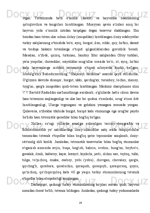 etgan .   Totemizmda   ba ' zi   o ' simlik   ( daraxt )   va   hayvonlar   odamlarning
qo ' riqlovchisi   va   tangrilari   hisoblangan .   Muayyan   qavm   a ' zolari   aniq   bir
hayvon   yoki   o ' simlik   zotidan   tarqalgan   degan   tasavvur   shaklangan .   Shu
boisdan   ham   totem   ular   uchun   ilohiy  ( muqaddas )  hisoblangan   ilmiy   adabiyotlar
turkiy   xalqlarining   o ' tmishda   bo ' ri ,  ayiq ,  burgut ,  ilon ,  echki ,  quy ,  ho ' kiz ,  daraxt
va   boshqa   hakazo   totemlarga   e ' tiqod   qilganliklaridan   guvohlik   beradi .
Masalan ,   o ' zbek ,   qozoq ,   turkman ,   Janubiy   Sibir   xalqlaridan   Oltoy   turklari ,
ya ' ni   yoqutlar ,   chuvashlar ,   osiyoliklar   mug ' ullar   orasida   bo ' ri ,   ot ,   ayiq ,   ho ' kiz
kabi   hayvonlarga   nisbtan   totemistik   e ' tiqod   nihoyatda   kuchli   bo ' lgan .
Abdulg ' oziy   Bahodirxorming   " Shajarayi   tarokima "   asarida   qayd   etilishicha ,
O ' g ' izxon   davrida   shunqor ,   burgut ,   ukki ,   qarchig ' ay ,   turunboy ,   lochin ,   xumoy ,
tuyg ' un ,   qarg ' a   muqaddas   qush - totem   hisoblangan .   Mashxur   sharqshunos   olim
V . V . Bartold   Rashiddin   ma ' lumotlariga   asoslanib ,   o ' g ' izlarda   hatto   islom   davria
ham   totemizm   saqlanganligi   va   ular   har   bir   qushni   e ' zozlashi ,  urug '  a ' zosi   deb
hisoblanganligi ,   Ularga   tegmagani   va   gshshini   yemagani   xususida   yozgan .
Qolaversa ,   o ' zbeklar   trkibida   burgut ,   burqut   kabi   etnonimga   ega   urug ' lar   paydo
bo ' lishi   ham   totemistik   qarashlar   bilan   bog ' liq   bo ' lgan .
Xu l l as ,   so 'n gi   yi l l a r d a   a m a l g a   os hi r i l ga n   t ar i x i y- et no gr a f i k   va
folklorshunoslik   yo'   nalishlardagi   ilmiy-izlanishlar   natij   asida   tadqiqotchilar
tomonidan   totemik   e'tiqodlar   bilan   bog'liq   qator   toponimlar   aniqlanib,   ilmiy-
iste'molg   olib   kirildi.   Jumladan,   totemistik   tasavvurlar   bilan   bog'liq   etnonimlar
o'rganish   asnosida   avjin,   buqa,   bag'ish,   bahrin,   ovshin,   bung'un,   boybo'ri,
guvalak, ilonli, kaltatoy, kajar, kerayit, kiyikchi, javli, olchin sari, toyloq, tulki,
tulga,   to'pichoq,   enaka,   esaboy,   yobi   (yobu),   chovgan,   chuvalay,   qarg'a,
qiychog'li,   qorabura,   qoralochin,   qoraqush,   qoraquyli,   qoraqursoq,   quyin,
qo'zichoq,   qo'chqorquloq   kabi   40   ga   yaqin   turkiy   etnonimlarning   totemik
e'tiqodlar bilan aloqadorligi aniqlangan.
Darhaqiqat,   qadimgi   turkiy   etnonimlarning   ko'plari   asosan   qush,   hayvon
nomidan iborat bo'lib, totemni bildirgan. Jumladan, qadimgi turkiy yodnomalarda
24