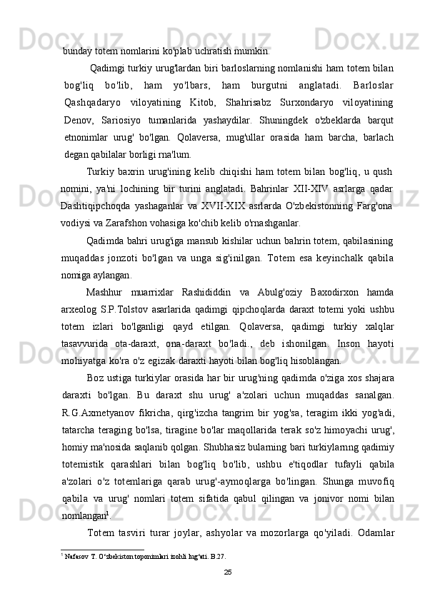 bunday totem nomlarini ko'plab uchratish mumkin.
Qadimgi turkiy urug'lardan biri barloslarning nomlanishi ham totem bilan
bog'liq   bo'lib,   ham   yo'lbars,   ham   burgutni   anglatadi.   Barloslar
Qashqadaryo   viloyatining   Kitob,   Shahrisabz   Surxondaryo   viloyatining
Denov,   Sariosiyo   tumanlarida   yashaydilar.   Shuningdek   o'zbeklarda   barqut
etnonimlar   urug'   bo'lgan.   Qolaversa,   mug'ullar   orasida   ham   barcha,   barlach
degan qabilalar borligi rna'lum.
Turkiy   baxrin   urug'ining   kelib   chiqishi   ham   totem   bilan   bog'liq,   u   qush
nomini,   ya'ni   lochining   bir   turini   anglatadi.   Bahrinlar   XII-XIV   asrlarga   qadar
Dashtiqipchoqda   yashaganlar   va   XVII-XIX   asrlarda   O'zbekistonning   Farg'ona
vodiysi va Zarafshon vohasiga ko'chib kelib o'rnashganlar.
Qadimda bahri urug'iga mansub kishilar uchun bahrin totem, qabilasining
muqaddas   jonzoti   bo'lgan   va   unga   sig'inilgan.   Totem   esa   keyinchalk   qabila
nomiga   aylangan .
Mashhur   muarrixlar   Rashididdin   va   Abulg ' oziy   Baxodirxon   hamda
arxeolog   S . P . Tolstov   asarlarida   qadimgi   qipchoqlarda   daraxt   totemi   yoki   ushbu
totem   izlari   bo ' lganligi   qayd   etilgan .   Qolaversa ,   qadimgi   turkiy   xalqlar
tasavvurida   ota - daraxt ,   ona - daraxt   bo ' ladi .,   deb   ishonilgan .   Inson   hayoti
mohiyatga   ko ' ra   o ' z   egizak   daraxti   hayoti   bilan   bog ' liq   hisoblangan .
Boz   ustiga   turkiylar   orasida   har   bir   urug ' ning   qadimda   o ' ziga   xos   shajara
daraxti   bo ' lgan .   Bu   daraxt   shu   urug '   a ' zolari   uchun   muqaddas   sanalgan .
R . G . Axmetyanov   fikricha ,   qirg ' izcha   tangrim   bir   yog ' sa ,   teragim   ikki   yog ' adi ,
tatarcha   teraging   bo ' lsa ,   tiragine   bo ' lar   maqollarida   terak   so ' z   himoyachi   urug ',
homiy   ma ' nosida   saqlanib   qolgan .  Shubhasiz   bularning   bari   turkiylarnng   qadimiy
totemistik   qarashlari   bilan   bog ' liq   bo ' lib ,   ushbu   e ' tiqodlar   tufayli   qabila
a ' zolari   o ' z   totemlariga   qarab   urug '- aymoqlarga   bo ' lingan .   Shunga   muvofiq
qabila   va   urug '   nomlari   totem   sifatida   qabul   qilingan   va   jonivor   nomi   bilan
nomlangan 1
.
Totem   tasviri   turar   joylar ,   ashyolar   va   mozorlarga   qo ' yiladi .   Odamlar
1
  Nafasov T. О‘zbekiston toponimlari izohli lug‘ati. B.27.
25