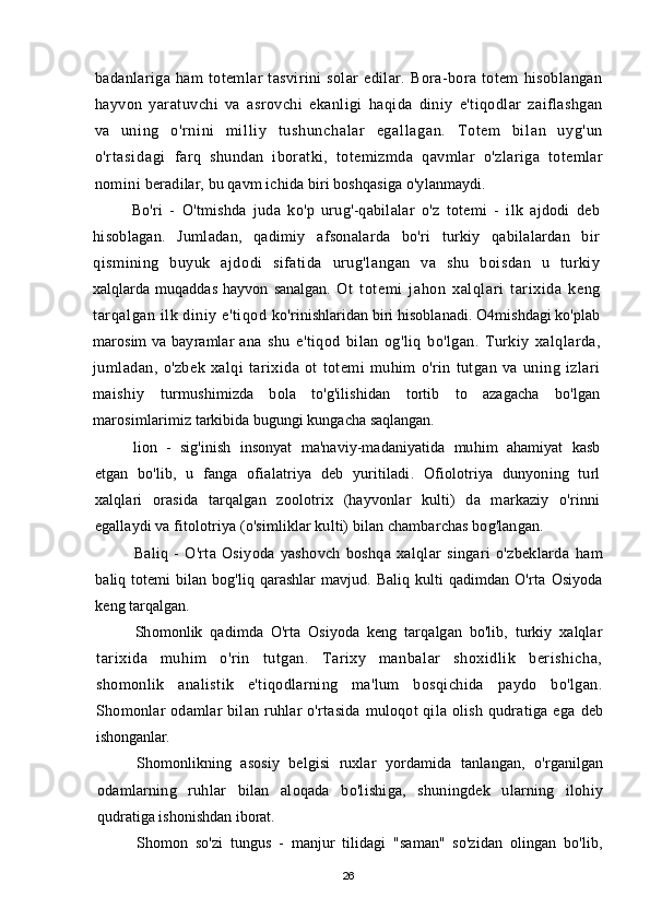 badanlariga   ham   totemlar   tasvirini   solar   edilar.   Bora-bora   totem   hisoblangan
hayvon   yaratuvchi   va   asrovchi   ekanligi   haqida   diniy   e'tiqodlar   zaiflashgan
va   uni ng   o'r ni ni   m i l l i y   t ushunchal ar   egal l agan.   T ot em   bi l an   uyg'un
o'r t asi dagi   farq   shundan   iboratki,   totemizmda   qavmlar   o'zlariga   totemlar
nomini  beradilar, bu qavm ichida biri boshqasiga o'ylanmaydi.
Bo'ri   -   O'tmishda   juda   ko'p   urug'-qabilalar   o'z   totemi   -   ilk   ajdodi   deb
hisoblagan.   Jumladan,   qadimiy   afsonalarda   bo'ri   turkiy   qabilalardan   bir
qismining   buyuk   ajdodi   sifatida   urug'langan   va   shu   boisdan   u   turkiy
xalqlarda   muqaddas   hayvon   sanalgan.   Ot   totemi   jahon   xalqlari   tarixida   keng
tarqalgan ilk diniy e'tiqod  ko'rinishlaridan biri hisoblanadi. O4mishdagi ko'plab
marosim  va bayramlar   ana   shu   e'tiqod   bilan   og'liq   bo'lgan.   Turkiy   xalqlarda,
jumladan,   o'zbek   xalqi   tarixida   ot   totemi   muhim   o'rin   tutgan   va   uning   izlari
maishiy   turmushimizda   bola   to'g'ilishidan   tortib   to   azagacha   bo'lgan
marosimlarimiz  tarkibida bugungi kungacha saqlangan.
lion   -   sig'inish   insonyat   ma'naviy-madaniyatida   muhim   ahamiyat   kasb
etgan   bo'lib,   u   fanga   ofialatriya   deb   yuritiladi.   Ofiolotriya   dunyoning   turl
xalqlari   orasida   tarqalgan   zoolotrix   (hayvonlar   kulti)   da   markaziy   o'rinni
egallaydi va fitolotriya (o'simliklar kulti) bilan chambarchas bog'langan.
Baliq   -   O'rta   Osiyoda   yashovch   boshqa   xalqlar   singari   o'zbeklarda   ham
baliq totemi  bilan bog'liq qarashlar  mavjud. Baliq  kulti  qadimdan O'rta   Osiyoda
keng tarqalgan.
Shomonlik   qadimda   O'rta   Osiyoda   keng   tarqalgan   bo'lib,   turkiy   xalqlar
tarixida   muhim   o'rin   tutgan.   Tarixy   manbalar   shoxidlik   berishicha,
shomonlik   analistik   e'tiqodlarning   ma'lum   bosqichida   paydo   bo'lgan.
Shomonlar odamlar bilan ruhlar o'rtasida muloqot qila olish qudratiga ega   deb
ishonganlar.
Shomonlikning   asosiy   belgisi   ruxlar   yordamida   tanlangan,   o'rganilgan
odamlarning   ruhlar   bilan   aloqada   bo'lishiga,   shuningdek   ularning   ilohiy
qudratiga ishonishdan iborat.
Shomon   so'zi   tungus   -   manjur   tilidagi   "saman"   so'zidan   olingan   bo'lib,
26