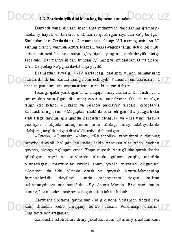 1.3. Zardushtiylik dini bilan bog‘liq rasm-rusumlar
Dunyoda yangi dinlarni insonlarga yetkazuvchi xalqlarning  i j t i m o i y   -
m a d a n i y   h a y o t i   v a   t a r i x i d a   о ‘ c h m a s   i z   q o l d i r g a n   siymolar   kо‘p   bо‘lgan.
Shulardan   biri   Zardushtdir.   U   eramizdan   oldingi   VII   asrning   oxiri   va   VI
asrning birinchi yarmida Axura  Mazdani yakka-yagona tangri deb e’lon qilib,
tarixda   birinchi   bor   vaxdoniyat   g‘oyasiga   tayangan   -   zardushtiylik   diniga
asos soldi.  Z ar du sh t i yl i k   di ni   bu nd an   2, 5   m i ng   yi l   m u qa dd am   О‘ r t a   Sh ar q,
О‘rta Osiyodagi kо‘pgina davlatlarga yoyildi.
E r a m i z d a n   a v v a l g i   V - I V   a s r l a r d a g i   q a d i m g i   y u n o n   olimlarining
asarlarida   ilk   bor   Zardushtning   nomi   uchraydi.   Yunonl ar   uni   Z or oast r a,   u
asos  sol gan  di nni  esa  «zor oast r i zm »  nomi bilan yuritishgan.
Hozirga   q adar  yaratilgan   ba’zi  tad q i q ot
,   ilmiy  asarlarda   Z a r d u s h t   v a   u
t o m o n i d a n   y a r a t i l g a n   d i n   « m a j u s i y l i k » ,   «otashparastlik»   deb
  notо‘g‘ri
talqin   etib   kelindi.   «Dikard»   va   b o s h q a   p a x l a v i y   t i l i d a g i   k i t o b l a r d a
Z a r d u s h t n i n g   i s m i   «Magupt a»   shakl i da   zi kr   et i l gan.   Bu   yodgor l i kl ar
ar ab   t i l i ga   t a r j i m a   q i l i n g a n d a   Z a r d u s h t   « M a j u s »   v a   « M a j u s a »   t a r z i d ayozilgan.   Natijada   uning   nomi   arab   tilidagi   ilmiy   adabiyotlarda
«Majus», targ‘ib qilgan dini «Majusiy» deb atalgan.	
«Otash»,   «Quyosh»,   «Nur»,   «Rо‘shnolik»   zardushtiylik   dinining	
ramziy   simvoli   bо‘lgan   bо‘lsada,   lekin   zardushtiylar   xech   qachon
quyosh,   olovga   sig‘ingan   emas.   Faqat   quyosh,   yorug‘likka   qarab   ibodat
qilishgan,   sayil   va   tо‘ylarida   о‘rtada   gulxan   yoqib,   atrofida
о‘ynashgan,   marxumlar   ruxini   sham   yoqib   xursand   qilganl ar.
«Avesto»   da   ikki   о‘rinda   otash   va   quyosh   Axura-Mazdaning
fa r za nd l ar i di r   d ey il adi ,   u nd a   o t ash pa rast   de gan   kal im a
uchramaydi   va   xar   saxifada   «Ey   Axura-Mazda.   Biz   seni   madx
etamiz, biz mazdoparastmiz!» degan xitob takror keladi.	
Zardusht   Spitama   qavmidan   (sо‘g‘diycha   Spitamen   degan   ism	
xam   shundan   kelib   chiqqan)   bо‘lib	,  otasini   Purumasp,   onasini-	
Dug‘dova deb ataganlar.	
Zardusht   i slohot lari   di niy  j ixat dan  xam ,  i j ti moi y  	jixatdan xam
28