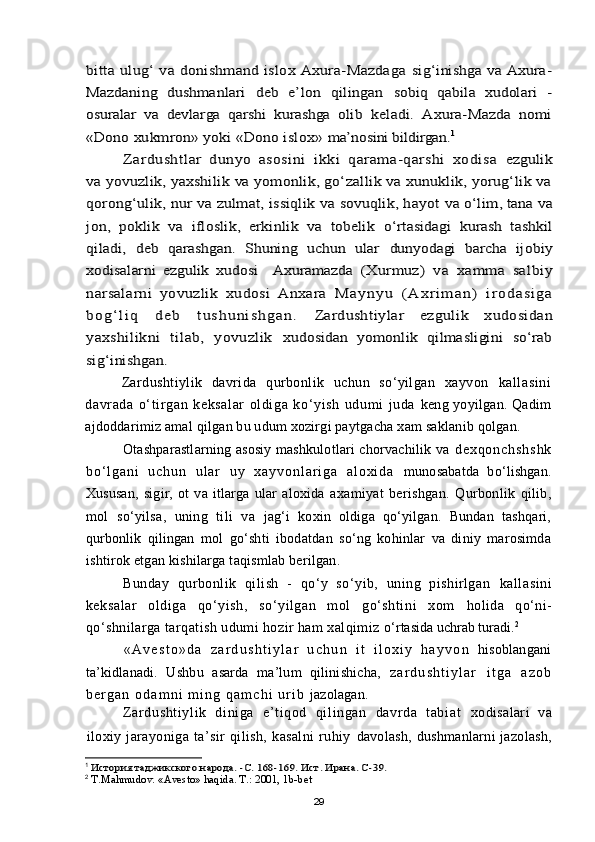 bitta ulug‘ va donishmand islox Axura-Mazdaga  	sig‘inishga va Axura-	
Mazdaning   dushmanlari   deb   e’lon   qilingan  	sobiq   qabila   xudolari   -	
osuralar   va   devlarga   qarshi   kurashga   olib  	keladi.   Axura-Mazda   nomi	
«Dono xukmron» yoki «Dono islox» 	ma’nosini bildirgan.	1	
Zardushtlar   dunyo   asosini   ikki   qarama-qarshi   xodisa  	ezgulik	
va yovuzlik, yaxshilik va yomonlik, gо‘zallik va xunuklik, yorug‘lik va
qorong‘ul	ik, nur va zulmat, issiqlik va sovuqlik, hayot 	va о‘lim, tana va	
jon,   poklik   va   ifloslik,   erkinlik   va   tobelik  	о‘rtasidagi   kurash   tashkil	
qiladi,   deb   qarashgan.   Shuning   uchun   ular  	dunyodagi   barcha   ijobiy	
xodisalarni   ezgulik   xudosi     Axuramazda  	(Xurmuz)   va   xamma   salbiy	
narsalarni   yovuzlik   xudosi   Anxara  	M a y n y u   ( A x r i m a n )   i r o d a s i g a	
b o g ‘ l i q   d e b   t u s h u n i s h g a n .  	Zardushtiylar   ezgulik   xudosidan	
yaxshilikni   tilab,   yovuzlik  	xudosidan   yomonlik   qilmasligini   sо‘rab	
sig‘inishgan.Zardushtiylik   davrida   qurbonlik   uchun   so‘yilgan   xayvon   kall asini
davr ada   o‘ tir gan   keksal ar   ol di ga   ko‘yish   udumi   juda   keng yoyilgan. Qadim
ajdoddarimiz amal qilgan bu udum xozirgi paytgacha xam saklanib qolgan.
Otashparastlarning asosiy mashkulotlari chorvachilik va   d e x q o n c h s h s h k
b o ‘ l g a n i   u c h u n   u l a r   u y   x a y v o n l a r i g a   a l o x i d a   munosabatda   bo‘lishgan.
Xususan,   sigir,   ot   va   itlarga   ular   aloxida   axamiyat   berishgan.   Qurbonlik   qilib,
mol   so‘yilsa,   uning   tili   va   jag‘i   koxin   oldiga   qo‘yilgan.   Bundan   tashqari,
qurbonlik   qilingan   mol   go‘shti   ibodatdan   so‘ng   kohinlar   va   diniy   marosimda
ishtirok etgan kishilarga taqismlab berilgan.
Bunday   qurbonlik   qilish   -   qo‘y   so‘yib,   uning   pishirlgan   kallasini
keksalar   oldiga   qo‘yish,   so‘yilgan   mol   go‘shtini   xom   holida   qo‘ni-
qo‘shnilarga tarqatish udumi hozir ham xalqimiz  o‘rtasida uchrab turadi. 2
« A v e s t o » d a   z a r d u s h t i y l a r   u c h u n   i t   i l o x i y   h a y v o n   hisoblangani
ta’kidlanadi.   Ushbu   asarda   ma’lum   qilinishicha,   z a r d u s h t i y l a r   i t g a   a z o b
b e r g a n   o d a m n i   m i n g   q a m c h i   u r i b   jazolagan.
Zar dushti yl ik   diniga   e’t iqod   qil ingan   davrda   t abiat   xodisalari   va
iloxiy   jarayoniga   ta’sir   qilish,   kasalni   ruhiy   davolash,  dushmanlarni  jazolash,
1
 
История таджикского народа. -С. 168-169. Ист. Ирана. С-39.
2
  T.Ma h mudov. «Avesto» haqida. T.: 2001, 1b-bet
29