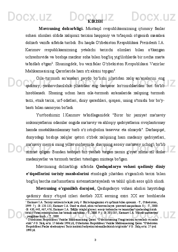 KIRISH
Mavzuning   dolzarbligi .   Mustaqil   respublikamizning   ijtimoiy   fanlar
sohasi   olimlari   oldida   xalqimiz   tarixini   haqqoniy   va   to'laqonli o'rganish masalasi
dolzarb   vazifa sifatida turibdi. Bu haqda O'zbekiston Respublikasi  Prezidenti I.A.
Karimov   respublikamizning   yetakchi   tarixchi   olimlari   bilan   o'tkazgan
uchrashuvida va  boshqa mazkur soha bilan bog'liq yig'ilishlarda bir necha marta
ta'kidlab o'tgan 1
.  Shuningdek,  bu  vazifalar  O'zbekiston  Respublikasi   Vazirlar
Mahkamasining  Qarorlarida ham o'z aksini topgan 2
.
Oila-turmush   an'analari   paydo   bo'lishi   jihatidan   xalq   an'analarini   eng
qadimiy,   yashovchanlshik   jihatidan   eng   barqaror   ko'rinishlaridan   biri   bo'lib
hisoblanadi.   Shuning   uchun   ham   oila-turmush   an'analarida   xalqning   turmush
tarzi,  etnik tarixi, urf-odatlari, diniy qarashlari, qisqasi, uning o'tmishi bor bo'y-
basti  bilan namoyon bo'ladi.
Yurtboshimiz   I . Kanmov   ta ' kidlaganidek   " Biror   bir   jamiyat   ma ' naviy
imkoniyatlarini   odamlar   ongida   ma ' naviy   va   ahloqiy   qadriyatlarini   rivojlantirmay
hamda   mustahkamlanmay   turib   o ' z   istiqbolini   tasavvur   eta   olmaydi ".   Darhaqiqat ,
dunyodagi   boshqa   xalqlar   qatori   o ' zbek   xalqining   ham   madaniy   qadriyatlari ,
ma ' naviy   merosi   ming   yillar   mobaynida   sharqning   asosiy   ma ' naviy   uchog ' i   bo ' lib
xizmat   qilgan .   Bundan   tashqari   biz   yashab   turgan   zamin   g ' oyat   xilma - xil   dinlar
madaniyatlar   va   turmush   tarzlari   tutashgan   mintaqa   bo ' lgan .
Mavzuning   dolzarbligi   sifatida   Qashqadaryo   vohasi   qadimiy   diniy
e ' tiqodlarini   tarixiy   manbalarini   etnologik   jihatdan   o ' rganilish   tarixi   bilan
bog ' liq   barcha   ma ' lumotlarni   sistematizatsiyalash   va   tahlil   qilish   asos   qilib   olindi .
Mavzuning   o ' rganilish   darajasi .      Qashqadaryo   vohasi   aholisi   hayotidagi
qadimiy   diniy   e ' tiqod   izlari   dastlab   XIX   asrning   oxiri   XX   asr   boshlarida
1
  Karimov   I.A .  Tarixiy   xotirasiz   kelajak   yo ' q  //   Biz   kelajagimizni   o ' z   qo ' limiz   bilan   quramiz . -Т.,  O ' zbekiston ,
1999. 7  j . - B . 128-132;  Karimov   I . A .  Ozod   va   obod ,  erkin   va   farovon   hayot -  pirovard   maqsadimiz . 8  j . -Т., 2000.
-В. 430, 448, 467, 476;  Karimov   I . A . " Milliy   istiqlol   g ' oyasi :  asosiy   tushuncha   va   tamoyiliar "  risolasidagi   kirish
so ' zi  //  Vatan   ravnaqi   uchun   har   birimiz   mas ' ulmiz . -Т., 2000. 9  j . - B . 201-205;  Karimov   I . A .  Yuksak   ma ' naviyat
-  yengilmas   kuch . - Т., 2008.
2
  O ' zbekiston   Respublikasi   Vazirlar   Mahkamasining   Qarori  " O ' zbekistonning   Yangi   tarixini   tayyorlash   va   nashr
etish " //  G .  Xalq   so ' zi . 17  dekabr  1996  yil ;  O ' zbekiston   Respublikasi   Vazirlar   Mahkamasining   Qaron  " O ' zbekiston
Respublikasi   Fanlar   akademiyasi   Tarix   instituti   faoliyatini   takomillashtirish   to ' g ' risida " //  G .  Xalq   so ' zi .  27 iyul
1998 yil.
3