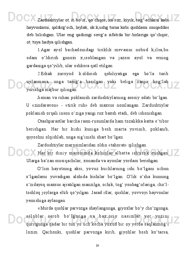 Zardushtiylar ot	, it	, bo‘ri, qo‘chqor, xo‘roz, kiyik, tog‘ echkisi 	kabi	
hayvonlarni; qaldirg‘och, laylak, ok.k,ushg turna kabi qushlarni  	muqaddas	
deb   bilishgan.   Ular   eng   qadimgi   sovg‘a   sifatida   bir-	birlariga   qo‘chqor,	
ot	, tuya hadya qilishgan.1. Agar   ayol   bachadonidagi   tiriklik   mevasini   nobud   k,ilsa,bu
odam   o‘ldirish   gunoxi   x;isoblangan   va   jazosi   ayol   va   erning
gardaniga qo‘yilib, ular oshkora qatl etilgan.
2. Erkak       zurriyod       k.oldirish         qobiliyatiga       ega       bo‘la       turib
uyl anma sa,   un ga   tam g‘a   bo sil gan   yo ki   beli ga   zanj ir   bo g‘la b
yurishga majbur qilingan.
Jisman  va   ruhan   poklanish   zardushtiylarning   asosiy   odati  bo‘lgan.
U   «zindaravon»   -   «tirik   ruh »   deb   maxsus   nomlangan.   Zardushtiylar
poklanish orqali inson o‘ziga yangi rux baxsh etadi,  deb ishonishgan.
Otashparastlar barcha rasm-rusumlarda ham tozalikka katta  e ’ t i b o r
b e r i sh g a n .   Ha r   b i r   k i sh i   k u n i g a   b e s h   m a r t a   y u v i n i b ,   poklanib,
quyoshni olqishlab, unga sig‘inishi shart bo‘lgan.
Zardushtiylar marosimlaridan oldin «tahorat» qilishgan.
H a r   b i r   d i n i y   m a r o s i m d a   k o h i n l a r   a l b a t t a   i s h t i r o k   etishgan.
Ularga ba’zan musiqachilar, xonanda va ayonlar yordam  berishgan.
O‘lim   hayotning   aksi,   yovuz   kuchlarning   ishi   bo‘lgani   uchun
o‘lganlarni   yuvadigan   alohida   kishilar   bo‘lgan.   O‘lik   o‘sha   kunning
o‘zidayoq maxsus ajratilgan manzilga, ochik, tog‘ yonbag‘irlariga, cho‘l-
toshloq   joylarga   eltib   qo‘yilgan.   Jasad   itlar,   qushlar,   yovvoyi   hayvonlar
yemishiga aylangan.
«Murda qushlar parvozga shaylangunga, giyoxlar bo‘y cho‘zgunga,
s e l o b l a r   s e r o b   b o ‘ l g u n g a   v a   b a x ; o r i y   n a s i m l a r   y e r   y u z i n i
quritgunga   qadar   bir   tun   yo   uch   kecha   yoxud   bir   oy   yerda   saqlanmog‘i
lozim.   Qachonki,   qushlar   parvozga   kirib,   giyohlar   bosh   ko‘tarsa,
31