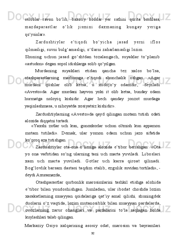 seloblar   ravon   bo‘lib,   baxoriy   boddar   yer   sathini   qurita   boshlasa,
m a z d a p a r a s t l a r   o ‘ l i k   j i s m i n i   d a x m a n i n g   k u n g a y   y e r i g a
qo‘ysinlar».
Z a r d u s h t i y l a r   e ’ t i q o d i   b o ‘ y i c h a   j a s a d   y e r n i   i f l o s
qilmasligi, suvni bulg‘amasligi, o‘tlarni zaharlamasligi lozim.Shuning   uchun   jasad   go‘sht dan   tozal angach,   suyaklar   t o‘planib
«astudon» degan sopol idishlarga solib qo‘yilgan.	
Murdaning   suyaklari   etidan   qancha   tez   xalos   bo‘lsa,	
otashparastlarning   marhumga   e’tiqodi   shunchalik   oshgan.   «Agar
murdani   qushlar   olib   ketsa,   u   xudojo‘y   odamdir,   -deyiladi
«Avesto»da.   Agar   murdani   hayvon   yoki   it   olib   ketsa,   bunday   odam
hurmatga   noloyiq   kishidir.   Agar   hech   qanday   jonzot   murdaga
yaqinlashmasa, u nihoyatda xosiyatsiz kishidir».	
Zardushtiylarning   «Avesto»da   qayd   qilingan   motam   tutish  	odati	
aloxida diqqatni tortadi.	
«Yaxshi   zotlar   uch   kun,   gunoxkorlar   uchun   oltmish   kun   appamon	
motam   tutiladi».   Demak,   ular   yomon   odam   uchun   jazo   sifatida
ko‘proq aza tutishgan.	
Zardushtiylar   ota-ona   o‘limiga   aloxida   e’tibor   berishgan.  	«Ota	
yo   ona   vafotidan   so‘ng   ularning   tani   uch   marta   yuviladi.  	L i b os l a r i	
xa m   u ch   m ar t a   y uv i l ad i .   G ot l ar   uc h   kar r a   qi r oa t  	qilinadi.	
Bog‘lovlik barsam dastasi  taqdim etalib, ezgulik 	suvidan tortiladi», -	
deydi Axuramazda,	
Otashparastlar   qurbonlik   marosimlarini   tashkil   etishga  	al ohida	
e’tibor   bilan   yondoshishgan.   Jum ladan,   ular   ibodat  	choshda   lozim	
xarakatlarning   muayyan   qoidalariga   qat’iy   amal  	qilishi	,  shuningdek	
duolarni  o‘z  vaqtida,  lozim   mutanosiblik  	bilan   muayyan   pardalarda,	
ovozlarning   zarur   ohanglari   va  	pardalarini   to‘la   saqlagan   holda	
kuylashlari talab qilingan.
Markaziy   Osiyo   xalqarining   asosiy   odat,   marosim   va  	bayramlari
32