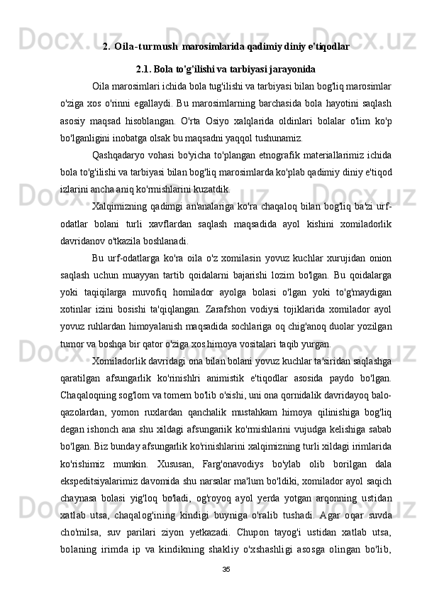 2 .   O i l a- t u rm u s h   marosimlarida qadimiy diniy e'tiqodlar
2.1. Bola to'g'ilishi va tarbiyasi jarayonida
Oila marosimlari ichida bola tug'ilishi va tarbiyasi bilan bog'liq marosimlar
o'ziga   xos   o'rinni   egallaydi.   Bu   marosimlarning   barchasida   bola   hayotini   saqlash
asosiy   maqsad   hisoblangan.   O'rta   Osiyo   xalqlarida   oldinlari   bolalar   o'lim   ko'p
bo'lganligini inobatga olsak bu maqsadni yaqqol tushunamiz.
Qashqadaryo   vohasi   bo'yicha   to'plangan   etnografik   materiallarimiz   ichida
bola to'g'ilishi va tarbiyasi bilan bog'liq marosimlarda ko'plab qadimiy diniy e'tiqod
izlarini ancha aniq ko'rmishlarini kuzatdik.
Xalqimizning   qadimgi   an'analariga   ko'ra   chaqaloq   bilan   bog'liq   ba'zi   urf-
odatlar   bolani   turli   xavflardan   saqlash   maqsadida   ayol   kishini   xomiladorlik
davridanov o'tkazila boshlanadi.
Bu   urf-odatlarga   ko'ra   oila   o'z   xomilasin   yovuz   kuchlar   xurujidan   onion
saqlash   uchun   muayyan   tartib   qoidalarni   bajarishi   lozim   bo'lgan.   Bu   qoidalarga
yoki   taqiqilarga   muvofiq   homilador   ayolga   bolasi   o'lgan   yoki   to'g'maydigan
xotinlar   izini   bosishi   ta'qiqlangan.   Zarafshon   vodiysi   tojiklarida   xomilador   ayol
yovuz ruhlardan himoyalanish maqsadida sochlariga oq chig'anoq duolar yozilgan
tumor va boshqa bir qator o'ziga xos himoya vositalari taqib yurgan.
Xomiladorlik davridagi ona bilan bolani yovuz kuchlar ta'siridan saqlashga
qaratilgan   afsungarlik   ko'rinishlri   animistik   e'tiqodlar   asosida   paydo   bo'lgan.
Chaqaloqning sog'lom va tomem bo'lib o'sishi, uni ona qornidalik davridayoq balo-
qazolardan,   yomon   ruxlardan   qanchalik   mustahkam   himoya   qilinishiga   bog'liq
degan ishonch  ana shu  xildagi  afsungariik ko'rmishlarini  vujudga kelishiga  sabab
bo'lgan. Biz bunday afsungarlik ko'rinishlarini xalqimizning turli xildagi irimlarida
ko'rishimiz   mumkin.   Xususan,   Farg'onavodiys   bo'ylab   olib   borilgan   dala
ekspeditsiyalarimiz davomida shu narsalar ma'lum bo'ldiki, xomilador ayol saqich
chaynasa   bolasi   yig'loq   bo'ladi,   og'royoq   ayol   yerda   yotgan   arqonning   ustidan
xatlab   utsa,   chaqalog'ining   kindigi   buyniga   o'ralib   tushadi.   Agar   oqar   suvda
cho'milsa,   suv   parilari   ziyon   yetkazadi.   Chupon   tayog'i   ustidan   xatlab   utsa,
bolaning   irimda   ip   va   kindikning   shakliy   o'xshashligi   asosga   olingan   bo'lib,
35