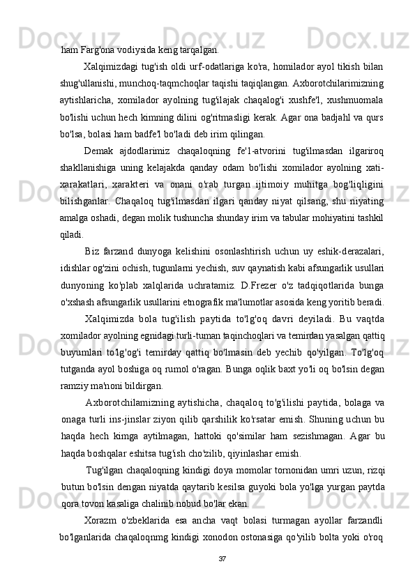 ham Farg'ona vodiysida keng tarqalgan.
Xalqimizdagi tug'ish oldi urf-odatlariga ko'ra, homilador ayol tikish bilan
shug'ullanishi, munchoq-taqmchoqlar taqishi taqiqlangan. Axborotchilarimizning
aytishlaricha,   xomilador   ayolning   tug'ilajak   chaqalog'i   xushfe'l,   xushmuomala
bo'lishi uchun hech kimning dilini og'ritmasligi kerak. Agar ona badjahl va qurs
bo'lsa, bolasi ham badfe'l bo'ladi deb irim qilingan.
Demak   ajdodlarimiz   chaqaloqning   fe'1-atvorini   tug'ilmasdan   ilgariroq
shakllanishiga   uning   kelajakda   qanday   odam   bo'Iishi   xomilador   ayolning   xati-
xarakatlari,   xarakteri   va   onani   o'rab   turgan   ijtimoiy   muhitga   bog'liqligini
bilishganlar.   Chaqaloq   tug'ilmasdan   ilgari   qanday   niyat   qilsang,   shu   niyating
amalga oshadi, degan molik tushuncha shunday irim va tabular mohiyatini tashkil
qiladi.
Biz   farzand   dunyoga   kelishini   osonlashtirish   uchun   uy   eshik-derazalari,
idishlar og'zini ochish, tugunlarni yechish, suv qaynatish kabi afsungarlik usullari
dunyoning   ko'plab   xalqlarida   uchratamiz.   D.Frezer   o'z   tadqiqotlarida   bunga
o'xshash afsungarlik usullarini etnografik ma'lumotlar asosida keng yoritib beradi.
Xalqimizda   bola   tug'ilish   paytida   to'lg'oq   davri   deyiladi.   Bu   vaqtda
xomilador ayolning egnidagi turli-tuman taqinchoqlari va temirdan yasalgan qattiq
buyumlari   to'lg'og'i   temirday   qattiq   bo'lmasin   deb   yechib   qo'yilgan.   To'lg'oq
tutganda ayol boshiga oq rumol o'ragan. Bunga oqlik baxt yo'li oq bo'lsin degan
ramziy ma'noni bildirgan.
Axborotchilamizning   aytishicha,   chaqaloq   to'g'ilishi   paytida,   bolaga   va
onaga turli ins-jinslar ziyon qilib qarshilik ko'rsatar emish. Shuning uchun bu
haqda   hech   kimga   aytilmagan,   hattoki   qo'similar   ham   sezishmagan.   Agar   bu
haqda  boshqalar eshitsa tug'ish cho'zilib, qiyinlashar emish.
Tug'ilgan chaqaloqning kindigi doya momolar tornonidan umri uzun, rizqi
butun bo'lsin dengan niyatda qaytarib kesilsa guyoki bola yo'lga yurgan paytda
qora tovon kasaliga chalinib nobud bo'lar ekan.
Xorazm   o'zbeklarida   esa   ancha   vaqt   bolasi   turmagan   ayollar   farzandli
bo'lganlarida chaqaloqnmg kindigi xonodon ostonasiga qo'yilib bolta yoki o'roq
37