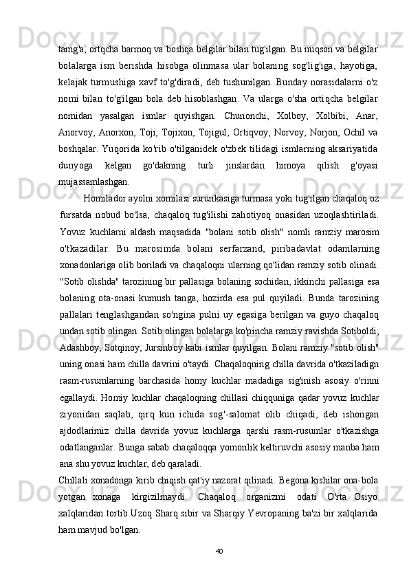 tamg'a, ortqcha barmoq va boshqa belgilar bilan tug'ilgan. Bu nuqson va belgilar
bolalarga   ism   berishda   hisobga   olinmasa   ular   bolaning   sog'lig'iga,   hayotiga,
kelajak turmushiga xavf to'g'diradi, deb tushunilgan. Bunday norasidalarni o'z
nomi   bilan   to'g'ilgan   bola   deb   hisoblashgan.   Va   ularga   o'sha   ortiqcha   belgilar
nomidan   yasalgan   ismlar   quyishgan.   Chunonchi,   Xolboy,   Xolbibi,   Anar,
Anorvoy,   Anorxon,   Toji,   Tojixon,   Tojigul,   Ortiqvoy,   Norvoy,   Norjon,   Ochil   va
boshqalar.   Yuqorida ko'rib o'tilganidek o'zbek tilidagi  ismlarning aksariyatida
dunyoga   kelgan   go'dakning   turli   jinslardan   himoya   qilish   g'oyasi
mujassamlashgan.
Homilador ayolni xomilasi surunkasiga turmasa yoki tug'ilgan chaqaloq oz
fursatda   nobud   bo'lsa,   chaqaloq   tug'ilishi   zahotiyoq   onasidan   uzoqlashtiriladi.
Yovuz   kuchlarni   aldash   maqsadida   "bolani   sotib   olish"   nomli   ramziy   marosim
o'tkazadilar.   Bu   marosimda   bolani   serfarzand,   piribadavlat   odamlarning
xonadonlariga olib boriladi va chaqaloqni ularning qo'lidan ramziy sotib olinadi.
"Sotib olishda"  tarozining bir pallasiga bolaning sochidan, ikkinchi  pallasiga  esa
bolaning   ota-onasi   kumush   tanga,   hozirda   esa   pul   quyiladi.   Bunda   tarozining
pallalari   tenglashgandan   so'ngina   pulni   uy   egasiga   berilgan   va   guyo   chaqaloq
undan sotib olingan. Sotib olingan bolalarga ko'pincha ramziy ravishda Sotiboldi,
Adashboy, Sotqinoy, Jursinboy kabi ismlar quyilgan. Bolani ramziy "sotib olish"
uning onasi ham chilla davrini o'taydi. Chaqaloqning chilla davrida o'tkaziladign
rasm-rusumlarning   barchasida   homy   kuchlar   madadiga   sig'inish   asosiy   o'rinni
egallaydi.   Homiy   kuchlar   chaqaloqning   chillasi   chiqquniga   qadar   yovuz   kuchlar
ziyonidan   saqlab,   qirq   kun   ichida   sog'-salomat   olib   chiqadi,   deb   ishongan
ajdodlarimiz   chilla   davrida   yovuz   kuchlarga   qarshi   rasm-rusumlar   o'tkazishga
odatlanganlar. Bunga sabab chaqaloqqa yomonlik keltiruvchi asosiy manba ham
ana shu yovuz kuchlar, deb qaraladi.
Chillali xonadonga kirib chiqish qat'iy nazorat qilinadi. Begona kishilar ona- bola
yotgan     xonaga       kirgizilmaydi.       Chaqaloq       organizmi       odati       O'rta     Osiyo
xalqlaridan tortib Uzoq Sharq sibir va Sharqiy Yevropaning ba'zi bir xalqlarida
ham mavjud bo'lgan.
40