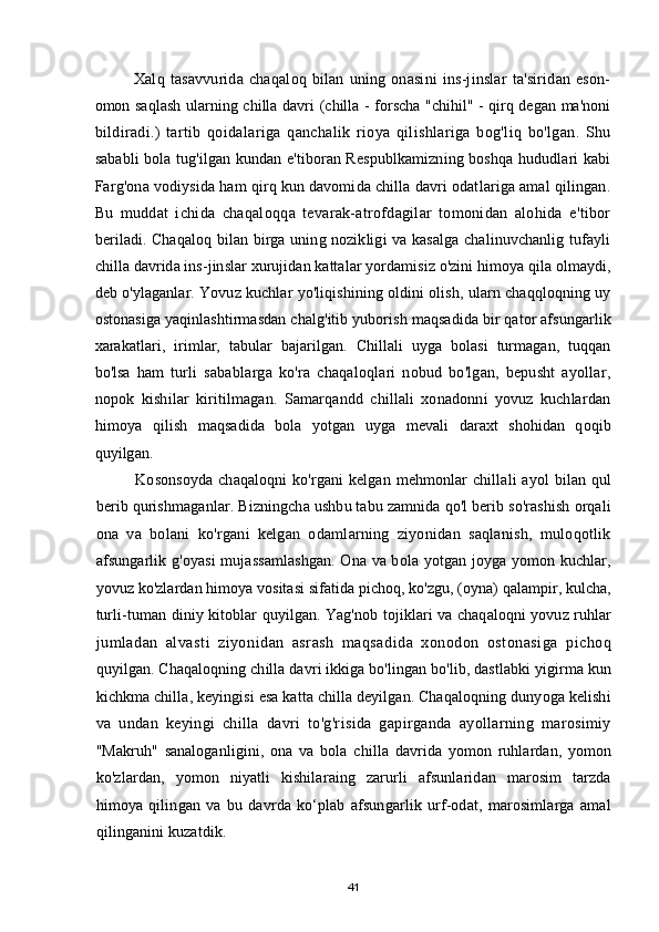 Xalq  tasavvurida   chaqaloq   bilan   uning  onasini   ins-jinslar   ta'siridan   eson-
omon saqlash ularning chilla davri (chilla - forscha "chihil" - qirq degan ma'noni
bildiradi.)   tartib   qoidalariga   qanchalik   rioya   qilishlariga   bog'liq   bo'lgan.   Shu
sababli bola tug'ilgan kundan e'tiboran Respublkamizning boshqa hududlari kabi
Farg'ona vodiysida ham qirq kun davomida chilla davri odatlariga amal qilingan.
Bu   muddat   ichida   chaqaloqqa   tevarak-atrofdagilar   tomonidan   alohida   e'tibor
beriladi. Chaqaloq bilan birga uning nozikligi va kasalga chalinuvchanlig tufayli
chilla davrida ins-jinslar xurujidan kattalar yordamisiz o'zini himoya qila olmaydi,
deb o'ylaganlar. Yovuz kuchlar yo'liqishining oldini olish, ularn chaqqloqning uy
ostonasiga yaqinlashtirmasdan chalg'itib yuborish maqsadida bir qator afsungarlik
xarakatlari,   irimlar,   tabular   bajarilgan.   Chillali   uyga   bolasi   turmagan,   tuqqan
bo'lsa   ham   turli   sabablarga   ko'ra   chaqaloqlari   nobud   bo'lgan,   bepusht   ayollar,
nopok   kishilar   kiritilmagan.   Samarqandd   chillali   xonadonni   yovuz   kuchlardan
himoya   qilish   maqsadida   bola   yotgan   uyga   mevali   daraxt   shohidan   qoqib
quyilgan.
Kosonsoyda  chaqaloqni  ko'rgani  kelgan  mehmonlar  chillali  ayol  bilan qul
berib qurishmaganlar. Bizningcha ushbu tabu zamnida qo'l berib so'rashish orqali
ona   va   bolani   ko'rgani   kelgan   odamlarning   ziyonidan   saqlanish,   muloqotlik
afsungarlik g'oyasi mujassamlashgan. Ona va bola yotgan joyga yomon kuchlar,
yovuz ko'zlardan himoya vositasi sifatida pichoq, ko'zgu, (oyna) qalampir, kulcha,
turli-tuman diniy kitoblar quyilgan. Yag'nob tojiklari va chaqaloqni yovuz ruhlar
jumladan   alvasti   ziyonidan   asrash   maqsadida   xonodon   ostonasiga   pichoq
quyilgan. Chaqaloqning chilla davri ikkiga bo'lingan bo'lib, dastlabki yigirma kun
kichkma chilla, keyingisi esa katta chilla deyilgan. Chaqaloqning dunyoga kelishi
va   undan   keyingi   chilla   davri   to'g'risida   gapirganda   ayollarning   marosimiy
"Makruh"   sanaloganligini,   ona   va   bola   chilla   davrida   yomon   ruhlardan,   yomon
ko'zlardan,   yomon   niyatli   kishilaraing   zarurli   afsunlaridan   marosim   tarzda
himoya   qilingan   va   bu   davrda   kо‘plab   afsungarlik   urf-odat,   marosimlarga   amal
qilinganini kuzatdik.
41