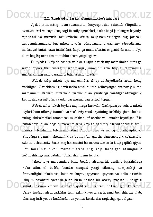 2.2.  Nikoh udumlarida afsungarlik ko'rinishlari
Ajdodlarimizning   rasm-rusumlari,   dunyoqarashi,   ishonch-e'tiqodlari,
turmush tarzi va hayot haqidagi falsafiy qarashlari, asrlar bo'yi jamlangan hayotiy
tajribalari   va   turmush   ko'nikmlarini   o'zida   mujassamlashtirgan   eng   jozibali
marosimlarimizdan   biri   nikoh   to'yidir.   Xalqirnizning   qadirniy   e'tiqodlarini,
madaniyat tarixi, orzu-intilishlari, hayotga munosabatini o'rganishda nikoh to'yi
bilan bog'liq marosimlar muhim ahamiyatga egadir.
Dunyodagi ko'plab boshqa xalqlar singari o'zbek tuy marosimlari sirasiga
nikoh   tuylari   turli   xildagi   marosimlarga,   irim-sirimlarga   boyligi   elshunoslik
manbalarining rang-barangligi bilan ajralib turadi.
O'zbek   xalqi   nikoh   tuyi   marosimlari   ilmiy   adabiyotlarda   ancha   keng
yoritilgan.   O'zbeklarning   hozirgacha   amal   qilinib   kelinayotgan   ana'naviy   nikoh
marosimi mustahkam, serfarzand, farovon oilani yaratishga qaratilgan afsungarlik
ko'rinishidagi urf-odat va udumiar mujmuidan tashkil topgan.
O'zbek   xalqi   nikoh   tuylari   majmuiga   kiruvchi   Qashqadaryo   vohasi   nikoh
tuylari   ham   oilaviy   tumush   va   ma'naviy-madaniyatning   tarkibiy   qismi   bo'lib,
uning ishtirokchilari tomonidan murakkab urf-odatlar va udumiar bajarilgan. Biz
nikoh   to'yi   bilan   bog'liq   marosimlarda   ko'plab   qadimiy   e'tiqod   topinishlarni,
masalan,   fetishizm,   totemizm,   tabiat   e'tiqodi,   olov   va   uchoq   ibodati,   ajdodlar
e'tiqodiga   sig'inish,   shomonlik   va   boshqa   bir   qancha   demonologik   ko'rinishlar
izlarini uchratamiz. Bularning hammasini bir mavzu doirasida tadqiq qilish qiyin.
S h u   b o i s   b i z   n i k o h   m a r o s i m l a r i d a   e n g   k o ' p   t a r q a l g a n   a f s u n g a r l i k
ko'rinishlarigagina batafsil to'xtalishni lozim topdik.
Nikoh   to'yi   marosimlari   bilan   bog'liq   afsungarlik   usullari   bajarilishiga
ko'ra   xilma-xil   bo'lib,   bundan   maqsad   yangi   oilaning   xotirjamligi   va
farovonligini   ta'minlash,   kelin   va   kuyov,   qaynona   -qaynota   va   kelin   o'rtasida
ishq   munosabatni   yaratish   bilan   birga   boshqa   bir   asosiy   maqsad   -   bo'lg'usi
avlodni   davom   ettirish   - zurriyot   qoldirish   maqsadi   bo'lganligini   ko'ramiz.
Diniy   tusdagi   afsungarliklar   ham   kelin-kuyovni   serfarzand   bo'lishlarini   tilab,
ularning turli yovuz kuchlardan  va yomon ko'zlardan saqlashga qaratilgan.
42
