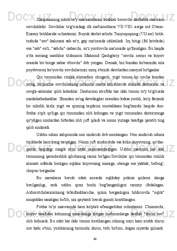 Хalqimizning nikoh to'y marosimlarini boshlab beruvchi dastlabki raarosim
sovchilikdir.  Sovchilar   to'g'risidagi   ilk   ma'lumotlarni   VII-VIII-   asrga   oid   O'raun-
Enasoy bitiklarida uchratamiz. Buyuk davlat arbobi Tunyuquqning (VII asr) bitik-
toshida "sov"-kalimasi sab-so'z, gap ma'nosida ishlatiladi. Irq bitigi (fol kitobida)
esa "sab"-so'z, "sabchi"-xabarchi, so'z yurituvchi ma'nosida qo'llanilgan. Bu haqda
o'rta   asrning   mashhur   tilshunosi   Mahmud   Qashg'ariy   "sovchi   nemis   va   kuyov
orasida bir-biriga xabar eltuvchi" deb yozgan. Demak, biz bundan ko'ramizki oila
poydevormi ko'yuvchi sovchilarimiz uzoq o'tmish davrlardan mavjud bo'lganlar.
Qiz   tomоnidan   rozilik   alomatlari   olingach,   yigit   tomon   bir   necha   kundan
so'ng,   ko'pincha   sovchilarning   uchinchi   marta   kelishlarida   alohida   dasturxon   va
sovg'a-salomlar   qilib   keladilar.   Dasturxon   atroflda   har   ikki   tomon   to'y   to'g'risida
maslahatlashadilar. Shundan so'ng davrdagilar orasidan keksa yoshli, ko'p farzanli
bir   nikohli   kishi   yigit   va   qizning   taqdirini   mustahkam   bog'lanishi   haqida   duo-
fotiha   o'qib   qo'liga   qiz   tomonidan   olib   kelmgan   va   yigit   tomonidan   dasturxonga
qo'yilgan nonlardan bittadan olib juft qiladi va nonni yuzaga tarafiga qaratib ting
qilib sindiradi.
Ushbu udum xalqimizda non sindirish deb nomlangan.  Non sindirish udumi
tojiklarda ham keng tarqalgan. Nonni juft sindirishda esa kelin-kuyovning, qo'sha-
qarish   haqidagi   magik   orzu   istak   mujassamlashgan.   Ushbu   marosim   har   ikki
tomonning qarindoshlik  qilishining  ramzi  bo'lgan.Sovchilar   qiz tomondan  rozilik
alomati   sifatida   berilgan   oqlikni   kuyovning   onasiga,   otasiga   esa   yaktak,   belbog',
chopon berganlar.
Bu   narsalarni   berish   odati   asosida   oqlikday   pokiza   qizlarni   ularga
berilganligi,   endi   ushbu   qizni   boshi   bog'langanligini   ramziy   ifodalagan.
Axborotchilarimizning   ta'kidlashlaricha,   qizini   berganligini   bildiruvchi   "oqlik"
muqaddas sanalgan bo'lib, uni qaytarib berish gunoh hisoblangan.
Fotiha   to'yi   marosimda   ham   ko'plab   afsungarlikni   uchratamiz.   Chunonchi,
kuyov   tarafidan   kelinning   xonadoniga   kelgan   mehmonlarga   dastlab   "shirin   suv"
olib kelinadi. Bu odat bar ikki tomon boshlangan ishning oxiri ham xuddi shirin
suv  kabi   o'tsin,  yoshlarning  turmushi  shirin,  totli   bo'lsm,  degan  niyatda  qilinadi.
43