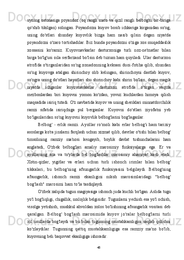 uyning   ostonasiga  poyandoz (oq rangli  mato va qizil  rangli belbog'ni  bir-biriga
qo'shib   tikilgan)  solingan. Poyandozni kuyov bosib ichkariga kirganidan so'ng,
uning   do'stlari   shunday   kuyovlik   bizga   ham   nasib   qilsin   degan   niyatda
poyandozni   o'zaro tortishadilar. Biz bunda poyandozni o'ziga xos muqaddaslik
xossasini   ko'ramiz.   Kuyovnavkarlar   dasturxoniga   turli   noz-ne'matlar   bilan
birga bo'lg'usi  oila serfarzand bo'lsin deb tuxum ham quyiladi. Ular dasturxon
atrofida  o'tirganlaridan so'ng xonadonning keksasi duoi-fotiha qilib, shundan
so'ng   kuyovga   atalgan   shirinchoy   olib   kelingan,   shirinchoyni   dastlab   kuyov,
so'ngra   uning do'stlari hayotlari shu shirinchoy kabi shirin bo'lsin, degan magik
niyatda   ichganlar   kuyovnavkarlar   dasturxon   atrofida   o'tirgan   vaqtda
mezbonlardan   biri   kuyovni   yomon   ko'zdan,   yovuz   kuchlardan   himoya   qilish
maqsadida isiriq tutadi. O'z navbatida kuyov va uning sheriklari minnatdorchilik
ramzi   sifatida   isiriqchiga   pul   berganlar.   Kuyovni   do'stlari   ziyofatni   yeb
bo'lganlaridan so'ng kuyovni  kuyovlik belbog'larini bog'laganlar.
Belbog'   -   erlik   ramzi.   Ayollar   ro'moli   kabi   erlar   belbog'i   ham   tarixiy
asoslarga ko'ra jinslarni farqlash uchun xizmat qilib, davrlar o'tishi bilan belbog'
timsolining   ramziy   ma'nosi   kengayib,   boylik   davlat   tushunchalarini   ham
anglatadi,   O'zbek   belbog'lari   amaliy   marosimiy   funksiyalarga   ega.   Er   va
ayollarning   aza   va   to'ylarda   bel   bog'lashlar   marosimiy   ahamiyat   kasb   etadi.
Xotin-qizlar,   yigitlar   va   erlari   uchun   turli   ishonch   irimlar   bilan   belbog'
tikkalari,   bu   belbog'ning   afsungarlik   funksiyasini   belgilaydi.   Belbog'ning
afsungarlik,   ishonch   ramzi   ekanligini   nikoh   marosimlaridagi   "belbog'
bog'lash" marosimi ham to'la  tasdiqlaydi.
O'zbek xalqida tugun magiyasiga ishonch juda kuchli bo'lgan. Aslida tugn
yo'l bog'liqligi, chigallik, noilojlik belgisidir. Tugunlarni yechish esa yo'l ochish,
visolga   yetishish,   mushkul   ahvoldan   xolos   bo'lishining   afsungarlik   vositasi   deb
qar al gan.   Bel bog'   bog'l ash   m ar osi m i da   kuyov   j o'r al ar   bel bog'l ar ni   t ur l i
xi l   usullarda bog'laydi va bu bilan tugunning mustahkamligini  saqlab qolishni
ko'zlaydilar.   Tugunning   qattiq   mustahkamligiga   esa   ramziy   ma'no   bo'lib,
kuyovning beli baquvvat ekanligiga ishoradir.
45