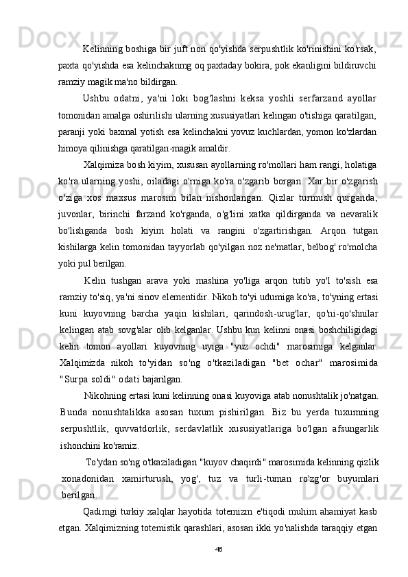 Kelinning boshiga bir juft non qo'yishda serpushtlik ko'rinishini  ko'rsak,
paxta qo'yishda esa kelinchaknmg oq paxtaday bokira, pok ekanligini bildiruvchi
ramziy magik ma'no bildirgan.
Ushbu   odatni,   ya'ni   loki   bog'lashni   keksa   yoshli   serfarzand   ayollar
tomonidan amalga oshirilishi ularning xususiyatlari kelingan o'tishiga qaratilgan,
paranji yoki baxmal  yotish esa kelinchakni yovuz kuchlardan, yomon ko'zlardan
himoya qilinishga qaratilgan-magik amaldir.
Xalqimiza bosh kiyim, xususan ayollarning ro'mollari ham rangi, holatiga
ko'ra   ularning   yoshi,   oiladagi   o'rniga   ko'ra   o'zgarib   borgan.   Xar   bir   o ' zgarish
o ' ziga   xos   maxsus   marosim   bilan   nishonlangan .   Qizlar   turmush   qurganda ,
juvonlar ,   birinchi   farzand   ko ' rganda ,   o ' g ' lini   xatka   qildirganda   va   nevaralik
bo ' lishganda   bosh   kiyim   holati   va   rangini   o ' zgartirishgan .   Arqon   tutgan
kishilarga   kelin   tomonidan   tayyorlab   qo ' yilgan   noz   ne ' matlar ,   belbog '   ro ' molcha
yoki   pul   berilgan .
Kelin   tushgan   arava   yoki   mashina   yo ' liga   arqon   tutib   yo ' l   to ' sish   esa
ramziy   to ' siq ,  ya ' ni   sinov   elementidir .  Nikoh   to ' yi   udumiga   ko ' ra ,  to ' yning   ertasi
kuni   kuyovning   barcha   yaqin   kishilari ,   qarindosh - urug ' lar ,   qo ' ni - qo ' shnilar
kelingan   atab   sovg ' alar   olib   kelganlar .   Ushbu   kun   kelinni   onasi   boshchiligidagi
kelin   tomon   ayollari   kuyovning   uyiga   " yuz   ochdi "   marosimiga   kelganlar .
Xalqimizda   nikoh   to ' yidan   so ' ng   o ' tkaziladigan   " bet   ochar "   marosimida
" Surpa   soldi "  odati   bajarilgan .
Nikohning   ertasi   kuni   kelinning   onasi   kuyoviga   atab   nonushtalik   jo ' natgan .
Bunda   nonushtalikka   asosan   tuxum   pishirilgan .   Biz   bu   yerda   tuxumning
serpushtlik ,   quvvatdorlik ,   serdavlatlik   xususiyatlariga   bo ' lgan   afsungarlik
ishonchini   ko ' ramiz .
To ' ydan   so ' ng   o ' tkaziladigan  " kuyov   chaqirdi "  marosimida   kelinning   qizlik
xonadonidan   xamirturush ,   yog ',   tuz   va   turli - tuman   ro ' zg ' or   buyumlari
berilgan . 
Qadimgi   turkiy   xalqlar   hayotida   totemizm   e ' tiqodi   muhim   ahamiyat   kasb
etgan .  Xalqimizning   totemistik   qarashlari ,  asosan   ikki   yo ' nalishda   taraqqiy   etgan
46
