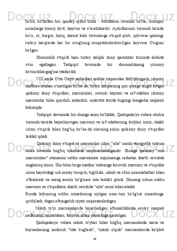 bo ' lib ,   bo ' lardan   biri   qanday   ajdod   boshi   -   bobokalon   totemlar   bo ' lsa ,   boshqasi
insonlarga   homiy   do ' st ,   hayvon   va   o ' simliklardir .   Ajdodlarimiz   turmush   tarzida
bo ' ri ,   ot ,   burgut ,   baliq ,   daraxt   kabi   totemlarga   e ' tiqod   qilib ,   qolversa   qadimgi
turkiy   xalqlarda   har   bir   urug ' ning   muqaddaslashtirilgan   hayvoni   O ' nguni
bo ' lgan .
Shomonlik   e ' tiqodi   ham   turkiy   xalqlar   diniy   qarashlari   tizimida   alohida
o ' rin   egallagan .   Tadqiqot   tavomida   biz   shomonliknmg   ijtimoiy
ko ' rinishlarigag ' ina   tekshirdik .
VIII   asrda   O ' rta   Osiyo   sarhadlari   arablar   tomonidan   fath   qilingach ,  islomiy
mafkura   rasman   o ' rnatilgan   bo ' lsa - da ,  turkiy   xalqiarning   qon - qoniga   singib   ketgan
qadimiy   diniy   e ' tiqodlari ,   marosimlari ,   sevimli   bayram   va   urf - odatlari   islomiy
marosimlar   bilan   qorishib ,   aralashib ,   sinkretik   tarzda   bugungi   kungacha   saqlanib
kelmoqda .
Tadqiqot   davomida   biz   shunga   amin   bo ' ldikki ,  Qashqadaryo   vohasi   aholisi
turmush - tarzida   bajarilayotgan   marosim   va   urf - odatlarning   ko ' plari   nomi ,   shakli
islom   e ' tiqodi   bilan   bog ' liq   bo ' lsa - da   ularning   aslini   qadimiy   diniy   e ' tiqodlar
tashkil   qiladi .
Qadimiy   diniy   e ' tiqod   va   marosimlar   izlari   " oila "   nomli   etnografik   turkum
bilan   bevosita   bog ' liq   tizimlarda   mujassamlashgandir .   Shunga   qaramay   " oila
marosimlari "   atamasini   ushbu   marosimlar   majmuasiga   nisbatan   shartli   ravishda
anglamoq   lozim .  Shu   bilan   birga   mazkur   turkumga   kiruvchi   marosim   va   e ' tiqodlar
inson   hayotidagi   uch   asosiy   bosqich ,  tug ' ilishi ,  nikoh   va   o ' lim   munosabatlari   bilan
o ' tkaziladi   va   uning   asosiy   bo ' g ' inini   oila   tashkil   qiladi .   Shuning   uchun   ushbu
marosim   va   e ' tiqodlarni   shartli   ravishda  " oila "  nomi   bilan   atadik .
Bunda   kelinning   ushbu   xonadoning   uzilgan   noni-tuzi   bo'lg'usi   xonadonga
qo'shilsak, degan afsungarlik niyati mujassamlashgan.
Nikoh   to'yi   marosimlarida   bajariladigan   afsunarliklarda   asosiy   maqsad
serfarzand, mustahkam, farovon oilani yaratishga qaratilgan.
Qashqadaryo   vohasi   nikoh   to'ylari   bilan   bog'liq   marosimlarda   narsa   va
buyumlarning   sindirish   "loki   bog'lash",   "nikoh   o'qish"   marosimlarida   ko'plab
47