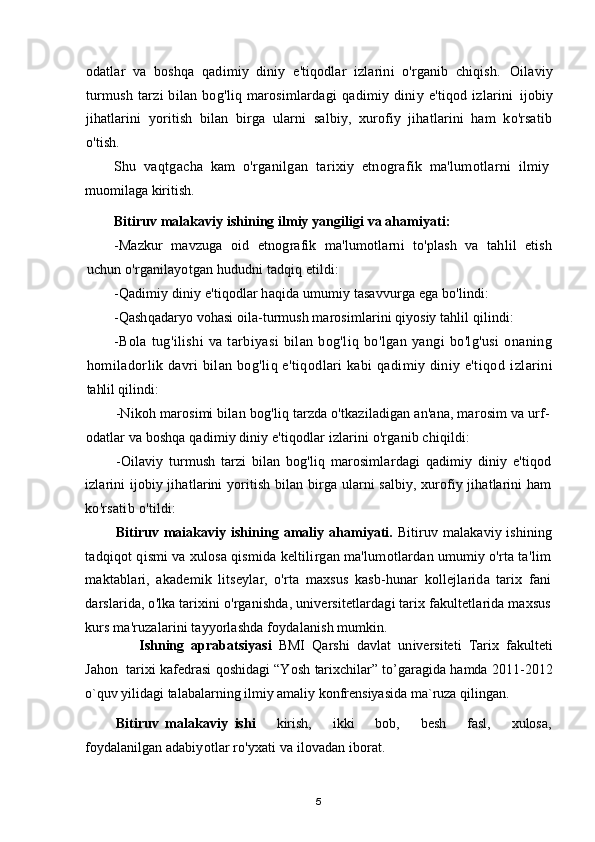 odatlar   va   boshqa   qadimiy   diniy   e'tiqodlar   izlarini   o'rganib   chiqish.   Oilaviy
turmush   tarzi   bilan   bog'liq   marosimlardagi   qadimiy  diniy   e'tiqod  izlarini   ijobiy
jihatlarini   yoritish   bilan   birga   ularni   salbiy,   xurofiy   jihatlarini   ham   ko'rsatib
o'tish.
Shu   vaqtgacha   kam   o'rganilgan   tarixiy   etnografik   ma'lumotlarni   ilmiy
muomilaga kiritish.
Bitiruv malakaviy ishining ilmiy yangiligi  va ahamiyati:
-Mazkur   mavzuga   oid   etnografik   ma'lumotlarni   to'plash   va   tahlil   etish
uchun  o'rganilayotgan hududni tadqiq etildi:
-Qadimiy diniy e'tiqodlar haqida umumiy tasavvurga ega bo'lindi: 
-Qashqadaryo vohasi oila-turmush marosimlarini qiyosiy tahlil qilindi: 
-Bola   tug'ilishi   va   tarbiyasi   bilan   bog'liq   bo'lgan   yangi   bo'lg'usi   onaning
homiladorlik davri bilan bog'liq e'tiqodlari kabi qadimiy diniy e'tiqod   izlarini
tahlil qilindi:
-Nikoh marosimi bilan bog'liq tarzda o'tkaziladigan an'ana, marosim va urf-
odatlar va boshqa qadimiy diniy e'tiqodlar izlarini o'rganib chiqildi:
-Oilaviy   turmush   tarzi   bilan   bog'liq   marosimlardagi   qadimiy   diniy   e'tiqod
izlarini ijobiy jihatlarini yoritish bilan birga ularni salbiy, xurofiy jihatlarini ham
ko'rsatib o'tildi:
Bitiruv maiakaviy ishining amaliy ahamiyati.   Bitiruv malakaviy ishining
tadqiqot qismi va xulosa qismida keltilirgan ma'lumotlardan umumiy o'rta ta'lim
maktablari,   akademik   litseylar,   o'rta   maxsus   kasb-hunar   kollejlarida   tarix   fani
darslarida, o'lka tarixini o'rganishda, universitetlardagi tarix fakultetlarida maxsus
kurs ma'ruzalarini tayyorlashda foydalanish mumkin.
Ishning   aprabatsiyasi   BMI   Qarshi   davlat   un i versiteti   Tarix   fakulteti
Jahon    tarixi kafedrasi qoshidagi “Yosh   tarixchilar ” to’garagida hamda 2011-2012
o`quv yilidagi talabalarning ilmiy amaliy konfrensiyasida ma`ruza qilingan. 
Bitiruv   malakaviy   ishi       kirish,       ikki       bob,       besh       fasl,       xulosa,
foydalanilgan  adabiyotlar ro'yxati va ilovadan iborat.
5