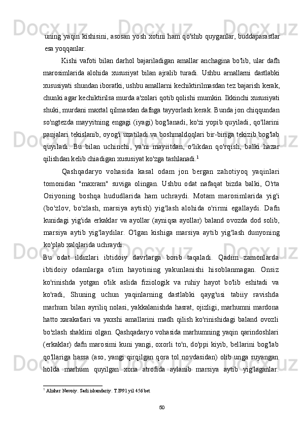 uning yaqin kishisini, asosan yosh   xotini ham qo'shib quyganlar, buddaparastlar
esa yoqqanlar.
Kishi   vafoti   bilan   darhol   bajariladigan   amallar   anchagina   bo'lib,   ular   dafh
marosimlarida   alohida   xususiyat   bilan   ajralib   turadi.   Ushbu   arnallarni   dastlabki
xususiyati shundan iboratki, ushbu amallarni kechiktirilmasdan tez bajarish kerak,
chunki agar kechiktirilsa murda a'zolari qotib qolishi mumkin. Ikkinchi xususiyati
shuki, murdani maxtal qilmasdan dafnga tayyorlash kerak. Bunda jon chiqqundan
so'ngtezda mayyitning engagi (iyagi) bog'lanadi, ko'zi yopib quyiladi, qo'llarini
panjalari tekislanib, oyog'i uzatiladi va boshmaldoqlari bir-biriga tekizib bog'lab
quyiladi.   Bu   bilan   uchinchi,   ya'ni   mayiitdan,   o'likdan   qo'rqish,   balki   hazar
qilishdan kelib chiadigan xususiyat ko'zga tashlanadi. 1
Qashqadaryo   vohasida   kasal   odam   jon   bergan   zahotiyoq   yaqinlari
tomonidan   "maxram"   suviga   olingan.   Ushbu   odat   nafaqat   bizda   balki,   O'rta
Osiyoning   boshqa   hududlarida   ham   uchraydi.   Motam   marosimlarida   yig'i
(bo'zlov,   bo'zlash,   marsiya   aytish)   yig'lash   alohida   o'rirmi   egallaydi.   Dafn
kunidagi   yig'ida   erkaklar   va   ayollar   (ayniqsa   ayollar)   baland   ovozda   dod   solib,
marsiya   aytib   yig'laydilar.   O'lgan   kishiga   marsiya   aytib   yig'lash   dunyoning
ko'plab xalqlarida uchraydi.
Bu   odat   ildizlari   ibtidoiy   davrlarga   borib   taqaladi.   Qadim   zamonlarda
ibtidoiy   odamlarga   o'lim   hayotining   yakunlanishi   hisoblanmagan.   Onsiz
ko'rinishda   yotgan   o'lik   aslida   fiziologik   va   ruhiy   hayot   bo'lib   eshitadi   va
ko'radi,   Shuning   uchun   yaqinlarning   dastlabki   qayg'usi   tabiiy   ravishda
marhum   bilan   ayriliq   nolasi,   yakkalanishda   hasrat,   ojizligi,   marhumni   mardona
hatto   xarakatlari   va   yaxshi   amallarini   madh   qilish   ko'rinishidagi   baland   ovozli
bo'zlash shaklini   olgan. Qashqadaryo vohasida marhumning yaqin qarindoshlari
(erkaklar) dafn   marosimi   kuni   yangi,  oxorli   to'n,   do'ppi   kiyib,   bellarini   bog'lab
qo'llariga   hassa   (aso,   yangi   qirqilgan   qora   tol   novdasidan)   olib   unga   suyangan
holda   marhum   quyilgan   xona   atrofida   aylanib   marsiya   aytib   yig'laganlar.
1
 Alisher Navoiy. Sadi iskandariy. T.I991 yil 456 bet
50