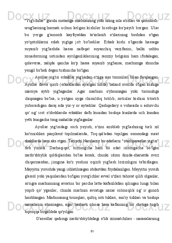 "Yig'ichilar" guruhi motamga marhumning yoki uning oila a'zolari va qarindosh-
urug'larining hurmati   uc hu n   k el ga n   ki sh i l ar   hi so bi ga   k o' pa yi b   bor ga n.   Ul ar
bu   y er ga   g 'a m n ok   kayfiyatdan   ta'sirlanib   o'zlarining   boshdan   o'tgan
yo'qotishlarini   eslab   yig'iga   jo'r   bo'ladilar.   Erkak   kishi   o'lganda   hassaga
suyanib   yig'lashda   hassa   nafaqat   suyanchiq   vazifasini,   balki   ushbu
xonadorming   ustinidan   ayrilganliklarining   ramziy   belgisini   ham   ifodalagan,
qolaversa,   xalqda   qancha   ko'p   hassa   suyanib   yig'lansa,   marhumga   shuncha
yengil bo'ladi degan tushuncha bo'lgan.
Ayollar   yig'isi   erkaklar   yig'isidan   o'ziga   xos   tomonlari   bilan   farqlangan.
Ayollar   davra   qurib   (erkaklardan   ajralgan   holda)   baland   ovozda   o'lgan   kishiga
marsiya   aytib   yig'laganlar.   Agar   marhum   o'ylanmagan   yoki   turmushga
chiqmagan   bo'lsa,   u   yotgan   uyga   chimildiq   tutilib,   xotinlar   kishini   titratib
yuboradigan   daraj   ada   yor-y   or   aytadilar.   Qashqadary   o   vohasida   u   ashovchi
qo'   ng'   irot   o'zbeklarida   erkaklar   dafn   kunidan   boshqa   kunlarda   uch   kundan
yetti kungacha  tong mahalda yig'laganlar.
Ayollar   yig'isidagi   soch   yoyish,   o'zini   azoblab   yig'lashning   turli   xil
ko'rinishlari   panjikent   topilmalarida,   Toq-qal'adan   topilgan   osmondagi   surat
shakllarda ham aks etgan. Tarixchi Narshaxiy bu odatlarni "otashparastlar yig'isi"
deb   yozadi.   Darhaqiqat,   bizningcha   ham   bu   odat   islomgacha   bo'lgan
zardo'shtiylik   qoldiqlaridan   bo'lsa   kerak,   chunki   islom   dinida-shariatda   ovoz
chiqarmasdan,   jimgina   ko'z   yoshini   oqizib   yig'lash   lozimligini   ta'kidlagan.
Mayyitni yuvishda yangi ishlatilmagan obdastdan foydalanilgan. Mayyitni yuvish
g'assol  yoki yaqinlaridan bo'lgan yuvg'ichlar avval o'zlari tahorat qilib olganlar,
so'ngra   marhumning   avratini   bir   parcha   latta-kafanlikdan   qilingan   lungi   bilan
yopib   qo'   yganlar,   chunki   marhum   avratiga   nazar   solmoqlik   og'   ir   gunoh
hisoblangan.  Marhumning  tirnoqlari, qultiq  osti  tuklari,  sun'iy  tishlari  va boshqa
narsalarini   olinmagan,   agar   basharti   olinsa   ham   kafanning   bir   chetiga   tugib
tuproqqa birgalikda qo'yilgan.
G'assollar   qadimgi   zardo'shtiylikdagi   o'lik   xizmatchilari   -   nasasalarning
51