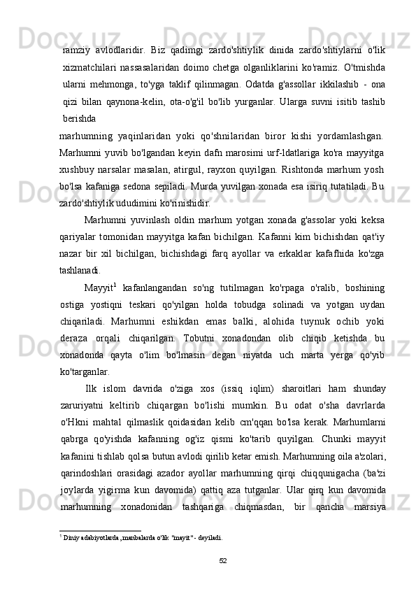 ramziy   avlodlaridir.   Biz   qadimgi   zardo'shtiylik   dinida   zardo'shtiylarni   o'lik
xizmatchilari   nassasalaridan   doimo   chetga   olganliklarini   ko'ramiz.   O'tmishda
ularni   mehmonga,   to'yga   taklif   qilinmagan.   Odatda   g'assollar   ikkilashib   -   ona
qizi   bilan   qaynona-kelin,   ota-o'g'il   bo'lib   yurganlar.   Ularga   suvni   isitib   tashib
berishda
marhumning   yaqinlaridan   yoki   qo'shnilaridan   biror   kishi   yordamlashgan.
Marhumni   yuvib   bo'lgandan   keyin   dafn   marosimi   urf-ldatlariga   ko'ra   mayyitga
xushbuy   narsalar   masalan,   atirgul,   rayxon   quyilgan.   Rishtonda   marhum   yosh
bo'lsa  kafaniga  sedona  sepiladi.  Murda  yuvilgan xonada  esa  isiriq  tutatiladi. Bu
zardo'shtiylik ududimini ko'rinishidir.
Marhumni   yuvinlash   oldin   marhum   yotgan   xonada   g'assolar   yoki   keksa
qariyalar   tomonidan   mayyitga   kafan   bichilgan.   Kafanni   kim   bichishdan   qat'iy
nazar   bir   xil   bichilgan,   bichishdagi   farq   ayollar   va   erkaklar   kafafhida   ko'zga
tashlanadi.
Mayyit 1
  kafanlangandan   so'ng   tutilmagan   ko'rpaga   o'ralib,   boshining
ostiga   yostiqni   teskari   qo'yilgan   holda   tobudga   solinadi   va   yotgan   uydan
chiqariladi.   Marhumni   eshikdan   emas   balki,   alohida   tuynuk   ochib   yoki
deraza   orqali   chiqarilgan.   Tobutni   xonadondan   olib   chiqib   ketishda   bu
xonadonda   qayta   o'lim   bo'lmasin   degan   niyatda   uch   marta   yerga   qo'yib
ko'targanlar.
Ilk   islom   davrida   o'ziga   xos   (issiq   iqlim)   sharoitlari   ham   shunday
zaruriyatni   keltirib   chiqargan   bo'lishi   mumkin.   Bu   odat   o'sha   davrlarda
o'Hkni   mahtal   qilmaslik   qoidasidan   kelib   cm'qqan   bo'lsa   kerak.   Marhumlarni
qabrga   qo'yishda   kafanning   og'iz   qismi   ko'tarib   quyilgan.   Chunki   mayyit
kafanini tishlab qolsa   butun avlodi qirilib ketar emish. Marhumning oila a'zolari,
qarindoshlari   orasidagi   azador   ayollar   marhumning   qirqi   chiqqunigacha   (ba'zi
joylarda   yigirma   kun   davomida)   qattiq   aza   tutganlar.   Ular   qirq   kun   davomida
marhumning   xonadonidan   tashqariga   chiqmasdan,   bir   qancha   marsiya
1
  Diniy adabiyotlarda, manbalarda o'lik "mayit" - deyiladi.
52
