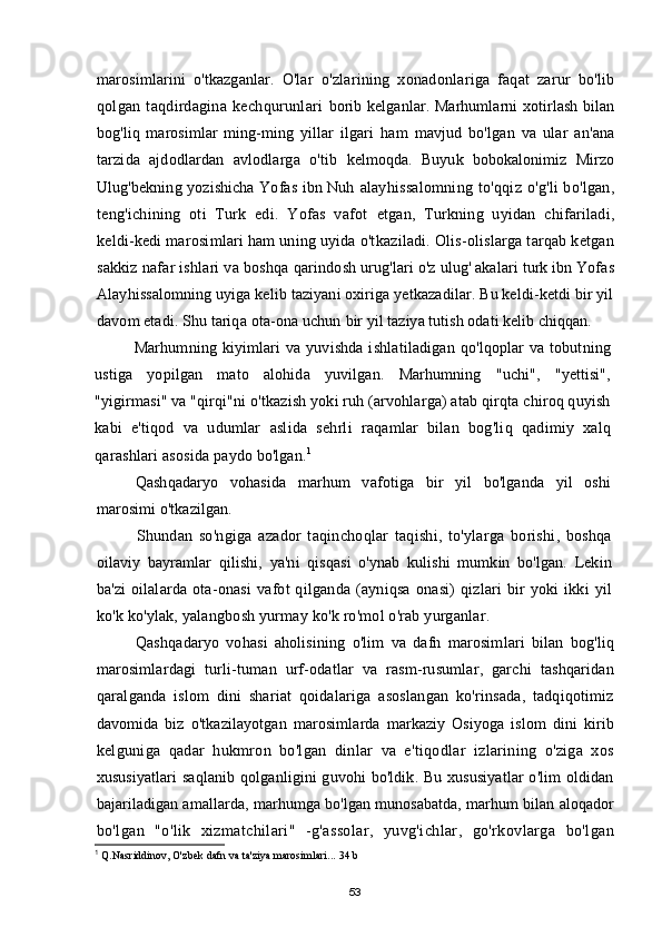 marosimlarini   o'tkazganlar.   O'lar   o'zlarining   xonadonlariga   faqat   zarur   bo'lib
qolgan   taqdirdagina   kechqurunlari   borib kelganlar. Marhumlarni  xotirlash bilan
bog'liq   marosimlar   ming-ming   yillar   ilgari   ham   mavjud   bo'lgan   va   ular   an'ana
tarzida   ajdodlardan   avlodlarga   o'tib   kelmoqda.   Buyuk   bobokalonimiz   Mirzo
Ulug'bekning yozishicha Yofas ibn Nuh   alayhissalomning  to'qqiz o'g'li  bo'lgan,
teng'ichining   oti   Turk   edi.   Yofas   vafot   etgan,   Turkning   uyidan   chifariladi,
keldi-kedi marosimlari ham uning uyida o'tkaziladi. Olis-olislarga tarqab ketgan
sakkiz nafar ishlari va boshqa qarindosh   urug'lari o'z ulug' akalari turk ibn Yofas
Alayhissalomning uyiga kelib taziyani oxiriga yetkazadilar. Bu keldi-ketdi bir yil
davom etadi. Shu tariqa ota-ona uchun  bir yil taziya tutish odati kelib chiqqan.
Marhumning kiyimlari  va yuvishda ishlatiladigan qo'lqoplar  va tobutning
ustiga   yopilgan   mato   alohida   yuvilgan.   Marhumning   "uchi",   "yettisi",
"yigirmasi"  va "qirqi"ni o'tkazish yoki ruh (arvohlarga) atab qirqta chiroq quyish
kabi   e'tiqod   va   udumlar   aslida   sehrli   raqamlar   bilan   bog'liq   qadimiy   xalq
qarashlari asosida  paydo bo'lgan. 1
Qashqadaryo   vohasida   marhum   vafotiga   bir   yil   bo'lganda   yil   oshi
marosimi  o'tkazilgan.
Shundan   so'ngiga   azador   taqinchoqlar   taqishi,   to'ylarga   borishi,   boshqa
oilaviy   bayramlar   qilishi,   ya'ni   qisqasi   o'ynab   kulishi   mumkin   bo'lgan.   Lekin
ba'zi   oilalarda   ota-onasi   vafot   qilganda   (ayniqsa   onasi)   qizlari   bir   yoki   ikki   yil
ko'k ko'ylak, yalangbosh yurmay ko'k ro'mol o'rab yurganlar.
Qashqadaryo   vohasi   aholisining   o'lim   va   dafn   marosimlari   bilan   bog'liq
marosimlardagi   turli-tuman   urf-odatlar   va   rasm-rusumlar,   garchi   tashqaridan
qaralganda   islom   dini   shariat   qoidalariga   asoslangan   ko'rinsada,   tadqiqotimiz
davomida   biz   o'tkazilayotgan   marosimlarda   markaziy   Osiyoga   islom   dini   kirib
kelguniga   qadar   hukmron   bo'lgan   dinlar   va   e'tiqodlar   izlarining   o'ziga   xos
xususiyatlari  saqlanib qolganligini guvohi  bo'ldik. Bu xususiyatlar  o'lim  oldidan
bajariladigan amallarda, marhumga bo'lgan munosabatda, marhum bilan aloqador
bo'lgan   "o'lik   xizmatchilari"   -g'assolar,   yuvg'ichlar,   go'rkovlarga   bo'lgan
1
  Q.Nasriddinov, O'zbek dafn va ta'ziya marosimlari...  34 b
53