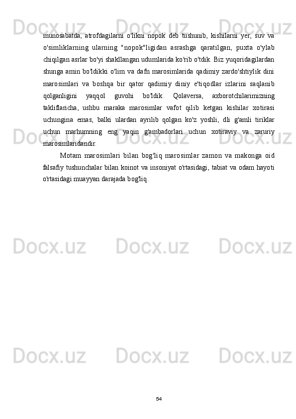 munosabatda,   atrofdagilarni   o'likni   nopok   deb   tushunib,   kishilarni   yer,   suv   va
o'simliklarning   ularning   "nopok"ligidan   asrashga   qaratilgan,   puxta   o'ylab
chiqilgan asrlar bo'yi shakllangan udumlarida ko'rib o'tdik. Biz yuqoridagilardan
shunga   amin   bo'ldikki   o'lim   va   dafn   marosimlarida   qadimiy   zardo'shtiylik   dini
marosimlari   va   boshqa   bir   qator   qadimiy   diniy   e'tiqodlar   izlarini   saqlanib
qolganligini   yaqqol   guvohi   bo'ldik.   Qolaversa,   axborotchilarimizning
takliflaricha,   ushbu   maraka   marosimlar   vafot   qilib   ketgan   kishilar   xotirasi
uchungina   emas,   balki   ulardan   ayrilib   qolgan   ko'z   yoshli,   dli   g'amli   tiriklar
uchun   marhumning   eng   yaqin   g'ambadorlari   uchun   xotiraviy   va   zaruriy
marosimlaridandir.
Motam   marosimlari   bilan   bog'liq   marosimlar   zamon   va   makonga   oid
falsafiy tushunchalar  bilan koinot va insoniyat  o'rtasidagi, tabiat va odam hayoti
o'rtasidagi muayyan darajada bog'liq.
54