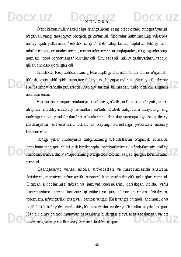 X U L O S A
O'zbekiston milliy istiqlolga erishganidan so'ng o'zbek xalq etnografiyasini
o'rganish yangi taraqqiyot bosqichiga ko'tarildi. Sho'rolar hukumronligi yillarida
milliy   qadriyatlarimiz   "eskilik   sarqiti"   deb   tahqirlandi,   toptaldi.   Milliy   urf-
odatlarimizni, an'analarimizni, marosimlarimizni ardoqlaganlar, o'rganganlarning
nomlari "qora ro'yxatlarga" kiritilar edi. Shu sababli, milliy qadriyatlarni tadqiq
qilish cheklab qo'yilgan edi.
Endilikda Respublikamizning  Mustaqilligi  sharofati  bilan ularni  o'rganish,
tiklash, xolis tahlil qilib, baho berish hayotiy ehtiyojga aylandi.  Zero ,  yurtboshimiz
I . A . Karimov   ta ' kidlaganlaridek ,   haqiqiy   tarixni   bilmasdan   turib   o ' zlikni   anglash
mumkin   emas .
Har   bir   rivojlangan   madaniyatli   xalqning   o ' z   tli ,  urf - odati ,  adabiyoti ,  asori -
atiqalari ,   moddiy - manaviy   ne ' matlari   bo ' ladi .   O ' zbek   xalqi   ham   dunyodagi   eng
qadimgi   madaniy   xalqlardan   biri   sifatida   mana   shunday   xazinaga   ega .  Bu   qadimiy
madaniyatni ,   urf - odatlarni   bilish   va   keyingi   avlodlarga   yetkazish   insoniy
burchimizdir .
So ' ngi   yillar   mobaynida   xalqimizning   urf - odatlarini   o ' rganish   sohasida
ham   katta   tadqiqot   ishlari   olib   borilmoqda ,  qadriyatlarimiz ,  urf   odatlarimiz ,  milliy
marosimlarimiz   diniy   e ' tiqodlaming   o ' ziga   xos   oxorini   saqlab   qolgan   ko ' rinishlari
mavjud .
Qashqadaryo   vohasi   aholisi   urf - odatlari   va   marosimlarida   analizm ,
fetishizm ,   totemizm ,   afsungarlik ,   shomonlik   va   zardo ' shtiylik   qoldiqlari   mavjud .
O ' tmish   ajdodlarimiz   tabiat   va   jamiyat   xodisalarini   qorishgan   holda ,   ya ' ni
umumlashma   tarzida   tasavuur   qilishlari   natijasi   o ' laroq   animizm ,   fetishizm ,
totemizm ,  afsungarlik  ( magiya ),  osmon   tangisi   Ko ' k   tangri   e ' tiqodi ,  shomonlik   va
dastlabki   kitiobiy   din   zardo ' shtiylik   kabi   dinlar   va   diniy   e ' tiqodlar   paydo   bo ' lgan .
Har   bir   diniy   e ' tiqod   muayyan   qarashlarni   bildirgan   g ' oyalarga   asoslangan   va   o ' z
davrining   asosiy   mafkuraviy   tizimini   tashkil   qilgan . 
55