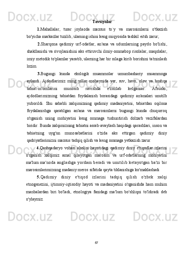 Tavsiyalar
1. Mahallalar ,   turar   joylaoda   maxsus   to ` y   va   marosimlarni   o ' tkazish
bo ' yicha   markazlar   tuzilib ,  ularning   ishini   keng   miqyosida   tashkil   eitsh   zarur ;
2. Sharqona   qadimiy   urf - odatlar ,   an ' ana   va   udumlarning   paydo   bo ' lishi ,
shakllanishi   va   rivojlanishini   aks   ettiruvchi   ilmiy - ommabop   risolalar ,  maqolalar ,
imiy   metodik   to ' plamlar   yaratib ,  ularning   har   bir   oilaga   kirib   borishini   ta ' minlash
lozim .
3. Bugungi   kunda   ekologik   muammolar   umumbashariy   muammoga
aylandi .   Ajdodlarimiz   ming   yill а r   mobaynida   yer ,   suv ,   havo ,   olov   va   boshqa
tabiat - in ' omlarini   munosib   ravishda   e ' zozlab   kelganiar .   Afsuski ,
ajdodlarimizning   tabiatdan   foydalanish   borasidagi   qadimiy   an ' analari   unutilb
yuborildi .   Shu   sababli   xalqimizning   qadimiy   madaniyatini ,   tabiatdan   oqilona
foydalanishga   qaratilgan   an ' ana   va   marosimlarni   bugungi   kunda   chuqurroq
o ' rganish   uning   mohiyatini   keng   ommaga   tushuntirish   dolzarb   vazifalardan
biridir .  Bunda   xalqimizning   tabiatni   asrab - avaylash   haqidagi   qarashlari ,  inson   va
tabiatning   uyg ' un   munosabatlarini   o ' zida   aks   ettirgan   qadimiy   diniy
qadriyatlarimizni   maxsus   tadqiq   qilish   va   keng   ommaga   yetkazish   zarur .
4. Qashqadaryo   vohasi   aholisi   hayotidagi   qadimiy   diniy   e ' tiqodlar   izlarini
o ' rganish   xalqimiz   amal   qilayotgan   marosim   va   urf - odatlarning   mohiyatini
ma ' lum   m a ' no da   an gl as hg a   yor da m   be r a di   va   un ut i l i b   ke t a yo t g an   ba ' zi   bi r
marosimlarimizning   madaniy   meros   sifatida   qayta   tiklanishiga   ko ' maklashadi
5. Qa di m i y   di ni y   e ' t i qo d   i z l a r i n i   t a dq i q   qi l i sh   o ' zb ek   xa l q i
etnogenezini ,   ijtimoiy - iqtisodiy   hayoti   va   madaniyatini   o ' rganishda   ham   muhim
manbalardan   biri   bo ' ladi ,   etnologiya   fanidagi   ma ' lum   bo ' shliqni   to ' ldiradi   deb
o ' ylaymiz .
57