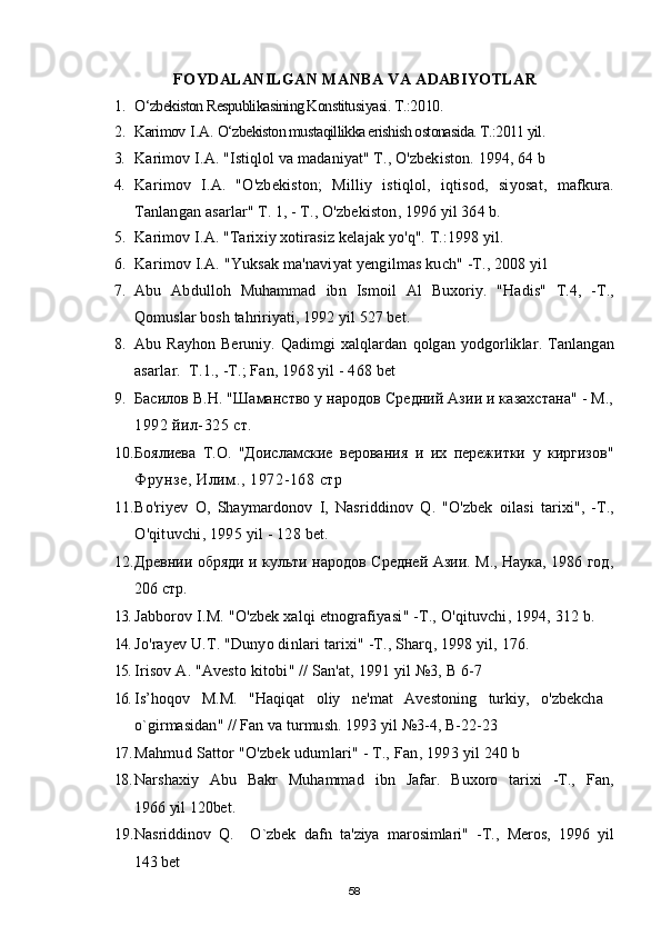 FOYDALANILGAN MANBA VA ADABIYOTLAR
1. О‘zbekiston Respublikasining Konstitusi yasi . T.:20 10 .
2. Karimov   I . A .  О‘zbekiston mustaqillikka erishish ostonasida. T.:2011 yil.
3. Karimov   I . A . " Istiqlol   va   madaniyat " T.,  O ' zbekiston . 1994, 64  b
4. Karimov   I . A .   " O ' zbekiston ;   Milliy   istiqlol ,   iqtisod ,   siyosat ,   mafkura .
Tanlangan   asarlar "  T . 1, - T.,  O ' zbekiston , 1996  yil  364  b .
5. Karimov   I . A . " Tarixiy   xotirasiz   kelajak   yo ' q ".  T .:1998 yil.
6. Karimov   I . A . " Yuksak   ma ' naviyat   yengilmas   kuch " -T., 2008  yil
7. Abu   Abdulloh   Muhammad   ibn   Ismoil   Al   Buxoriy .   " Hadis "   T .4,   - T .,
Qomuslar   bosh   tahririyati , 1992  yil  527  bet .
8. Abu   Ray h on   Beruniy .   Qadimgi   xalqlardan   qolgan   yodgorliklar .   Tanlangan
asarlar.  T.1., -T.; Fan, 1968 yil - 468 bet
9. Басилов В.Н. "Шаманство у народов Средний Азии и казахстана" - М.,
1992 йил-325 ст.
10. Боялиева   Т.О.   "Доисламские   верования   и   их   пережитки   у   киргизов"
Фрунзе, Илим., 1972-168 стр
11. Bo ' riyev   O ,   Shaymardonov   I ,   Nasriddinov   Q .   " O ' zbek   oilasi   tarixi ",   - T .,
O ' qituvchi , 1995  yil  - 128  bet .
12. Древнии обряди и культи народов Средней Азии. М., Наука, 1986 год,
206  стр.
13. Jabborov   I . M . " O ' zbek   xalqi   etnografiyasi " - T .,  O ' qituvchi , 1994, 312  b .
14. Jo ' rayev   U . T . " Dunyo   dinlari   tarixi " - T .,  Sharq , 1998  yil , 176.
15. Irisov   A . " Avesto   kitobi " //  San ' at , 1991  yil  №3, В 6-7
16. Is ’ hoqov   M . M .   " Haqiqat   oliy   ne ' mat   Avestoning   turkiy ,   o ' zbekcha  
o ` girmasidan " //  Fan   va   turmush . 1993  yil  №3-4,  B -22-23
17. Mahmud   Sattor  " O ' zbek   udumlari " - T.,  Fan , 1993  yil  240  b
18. Narshaxiy   Abu   Bakr   Muhammad   ibn   Jafar .   Buxoro   tarixi   -T.,   Fan ,
1966  yil  120 bet .
19. Nasriddinov   Q .     O ` zbek   dafn   ta ' ziya   marosimlari "   -T.,   Meros ,   1996   yil
143  bet
58