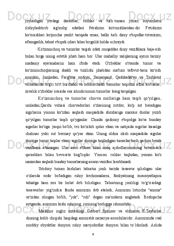 joylashgan   yerdagi   daraxtlar ,   toshlar   va   turli - tuman   jonsiz   buyumlarni
ilohiylashtirib   sig ' inshp   odatlari   fetishizm   ko ' rinishlaridan - dir .   Fetishizm
ko'rinishlari   ko'pincha   yaxlit   tariqada   emas,   balki   turli   diniy   e'tiqodlar-totemizm,
afsungarlik, tabiat e'tiqodi izlari bilan  birgalik holda uchraydi.
Ko'zmunchoq va tumorlar taqish odati  muqaddas diniy vazifalami baja-rish
bnlan   birga   uning   estetik   jihati   ham   bor.   Ular   mahalliy   xalqlaming   ayrim   tarixiy
madaniy   aya'analarini   ham   ifoda   etadi.   O'zbeklar   o'rtasida   tumor   va
ko'zmimchoqlarning   shakli   va   tuzilishi   jihatidan   ma'lum   tafovut-tarni   ko'rish
mumkin,   Jumladan,   Farg'ona   vodiysi,   Samarqand,   Qashkadaryo   va   Toshkent
viloatlarida to'g'ri to'rt burchakli va uchburchakli   tumorlar taqishni afzal ko'rsalar,
xivalik o'zbeklar orasida esa silindirsimon tumorlar  keng tarqalgan.
Ko'zmunchoq   va   tumorlar   chorva   mollariga   ham   taqib   qo'yilgan,
umladan,Qarshi   vohasi   chorvadorlari   o'zlarining   zotdor,   ko'p   sut   beradigan
sigirlarini   yomon   ko'zdan   saqlash   maqsadida   shoxlariga   maxsus   duolar   yozib
qo'yilgan   tumorlar   taqib   qo'yganlar.   Chunki   qadimiy   e'tiqodga   ko'ra   bunday
sigarlar ko'zga. yaqin bo'lib,   tez  ko'zikib  qolar   ekan  va  natijada   sigirlar  kasalga
chalinar   yoki   sut   bermay   qo'yar   ekan.   Uning   oldini   olish   maqsadida   sigirlar
shoxiga tumor taqilar ekan; sigirlar shoxiga  taqiladigan tumorlar hech qachon bezak
vazifasini   o'tamagan.   Ular   asos   e'tibori   bilan   uzoq   ajdodlarimizning   totemistik
qarashlari   bilan   bevosita   bog'liqdir.   Yomon.   ruhlar   taqbidan,   yomon   ko'z
nazaridan saqlash bunday tumorlarning asosin vazifasi hisoblanadi.
Ibtidoiy   tuzum   kishilari   tabiatni   jonli   tarzda   tasawur   qilishgan   ular
o ' zlarida   sodir   bo ' ladigan   ruhiy   kechinmalarni ,   faoliyatining   xususiyatlapini
tabiatga   ham   xos   bir   holat   deb   bilishgan .   Tabiatning   jonliligi   to ' g ' risidagi
tasawurlar   yig ' indisi   fanda   animizm   deb   ataladi ,   Animizm   lotincha   " anima "
so ' zidan   olingan   bo ' lib ,   " jok ",   " ruh "   degan   ma ' nolarni   anglatadi .   Boshqacha
aytganda ,  animizm   kishi   ruhining ,  jonining   borligiga   ishonishdir .
Mashhur   ingliz   sotsiologi   Gerbert   Spensor   va   elshunos   E.Taylorlar
dinning   kelib chiqishi haqidagi animistik nazariya asoschilaridir. Animizmda   real
moddiy   obyektlar   dunyosi   ruhiy   mavjudodlar   dunyosi   bilan   to ` ldiriladi .   Aslida
9