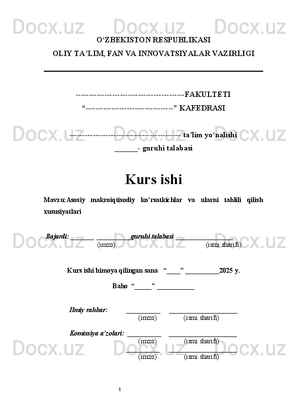 1O‘ZBEKISTON RESPUBLIKASI
OLIY TA’LIM, FAN VA INNOVATSIYALAR VAZIRLI GI
------------------------------------------FAKULTETI
“----------------------------------” KAFEDRASI
------------------------------------------- ta’lim yo‘nalishi 
______- guruhi talabasi
Kurs ishi 
Mavzu :Asosiy   makroiqtisodiy   ko’rsatkichlar   va   ularni   tahlili   qilish
xususiyatlari
  Bajardi: _______  ____ _____ _ guruhi talabasi  ______ ___ ________
  (imzo)                                                       (ismi sharifi)
  
Kurs ishi himoya qilingan sana     “____” __ ___ _____20 25  y.
Baho  “_____” ____ __ _____
      Ilmiy rahbar:           __________      ____________________ 
                (imzo)                (ismi sharifi)
     Komissiya a’zolari:   __________     ____________________ 
                (imzo)                  (ismi sharifi)
                                       __________      ____________________ 
                 (imzo)                  (ismi sharifi)
