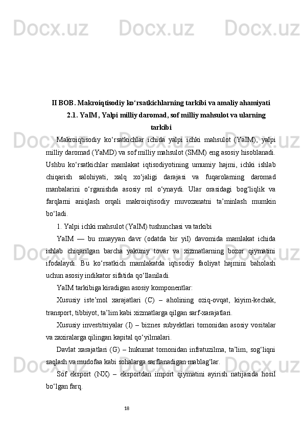 18II BOB. Makroiqtisodiy ko‘rsatkichlarning tarkibi va amaliy ahamiyati
2.1. YaIM, Yalpi milliy daromad, sof milliy mahsulot va ularning
tarkibi
Makroiqtisodiy   ko‘rsatkichlar   ichida   yalpi   ichki   mahsulot   (YaIM),   yalpi
milliy daromad (YaMD) va sof milliy mahsulot (SMM) eng asosiy hisoblanadi.
Ushbu   ko‘rsatkichlar   mamlakat   iqtisodiyotining   umumiy   hajmi,   ichki   ishlab
chiqarish   salohiyati,   xalq   xo‘jaligi   darajasi   va   fuqarolarning   daromad
manbalarini   o‘rganishda   asosiy   rol   o‘ynaydi.   Ular   orasidagi   bog‘liqlik   va
farqlarni   aniqlash   orqali   makroiqtisodiy   muvozanatni   ta’minlash   mumkin
bo‘ladi.
1. Yalpi ichki mahsulot (YaIM) tushunchasi va tarkibi
YaIM   —   bu   muayyan   davr   (odatda   bir   yil)   davomida   mamlakat   ichida
ishlab   chiqarilgan   barcha   yakuniy   tovar   va   xizmatlarning   bozor   qiymatini
ifodalaydi.   Bu   ko‘rsatkich   mamlakatda   iqtisodiy   faoliyat   hajmini   baholash
uchun asosiy indikator sifatida qo‘llaniladi.
YaIM tarkibiga kiradigan asosiy komponentlar:
Xususiy   iste’mol   xarajatlari   (C)   –   aholining   oziq-ovqat,   kiyim-kechak,
transport, tibbiyot, ta’lim kabi xizmatlarga qilgan sarf-xarajatlari.
Xususiy   investitsiyalar   (I)   –   biznes   subyektlari   tomonidan   asosiy   vositalar
va zaxiralarga qilingan kapital qo‘yilmalari.
Davlat   xarajatlari   (G)   –   hukumat   tomonidan   infratuzilma,   ta’lim,   sog‘liqni
saqlash va mudofaa kabi sohalarga sarflanadigan mablag‘lar.
Sof   eksport   (NX)   –   eksportdan   import   qiymatini   ayirish   natijasida   hosil
bo‘lgan farq. 