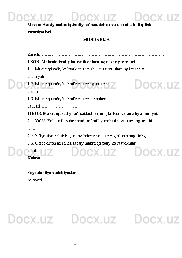 2Mavzu : Asosiy makroiqtisodiy ko’rsatkichlar va ularni tahlili qilish 
xususiyatlari
MUNDARIJA
Kirish ………………………………………………………………………….…
I BOB. Makroiqtisodiy ko‘rsatkichlarning nazariy asoslari
1.1. Makroiqtisodiy ko‘rsatkichlar tushunchasi va ularning iqtisodiy 
ahamiyati ...
1.2. Makroiqtisodiy ko‘rsatkichlarning turlari va 
tasnifi ………………………….
1.3. Makroiqtisodiy ko‘rsatkichlarni hisoblash 
usullari …………………………..
II BOB. Makroiqtisodiy ko‘rsatkichlarning tarkibi va amaliy ahamiyati  
2.1. YaIM, Yalpi milliy daromad, sof milliy mahsulot va ularning tarkibi ….
…...
2.2. Inflyatsiya, ishsizlik, to‘lov balansi va ularning o‘zaro bog‘liqligi …….……
2.3. O‘zbekiston misolida asosiy makroiqtisodiy ko‘rsatkichlar 
tahlili …………..
Xulosa ……………………………………………………………………………
.
Foydalanilgan adabiyotlar 
ro‘yxati ……………………………………………. 